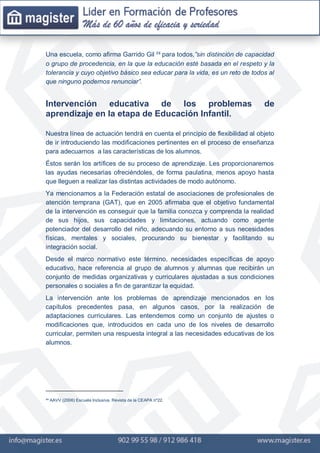 Una escuela, como afirma Garrido Gil ²³ para todos,”sin distinción de capacidad
o grupo de procedencia, en la que la educación esté basada en el respeto y la
tolerancia y cuyo objetivo básico sea educar para la vida, es un reto de todos al
que ninguno podemos renunciar”.
Intervención educativa de los problemas de
aprendizaje en la etapa de Educación Infantil.
Nuestra línea de actuación tendrá en cuenta el principio de flexibilidad al objeto
de ir introduciendo las modificaciones pertinentes en el proceso de enseñanza
para adecuarnos a las características de los alumnos.
Éstos serán los artífices de su proceso de aprendizaje. Les proporcionaremos
las ayudas necesarias ofreciéndoles, de forma paulatina, menos apoyo hasta
que lleguen a realizar las distintas actividades de modo autónomo.
Ya mencionamos a la Federación estatal de asociaciones de profesionales de
atención temprana (GAT), que en 2005 afirmaba que el objetivo fundamental
de la intervención es conseguir que la familia conozca y comprenda la realidad
de sus hijos, sus capacidades y limitaciones, actuando como agente
potenciador del desarrollo del niño, adecuando su entorno a sus necesidades
físicas, mentales y sociales, procurando su bienestar y facilitando su
integración social.
Desde el marco normativo este término, necesidades específicas de apoyo
educativo, hace referencia al grupo de alumnos y alumnas que recibirán un
conjunto de medidas organizativas y curriculares ajustadas a sus condiciones
personales o sociales a fin de garantizar la equidad.
La intervención ante los problemas de aprendizaje mencionados en los
capítulos precedentes pasa, en algunos casos, por la realización de
adaptaciones curriculares. Las entendemos como un conjunto de ajustes o
modificaciones que, introducidos en cada uno de los niveles de desarrollo
curricular, permiten una respuesta integral a las necesidades educativas de los
alumnos.
²³ AAVV (2006) Escuela Inclusiva. Revista de la CEAPA nº22.
 