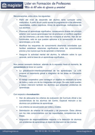 Mencionaremos, entre otros, los siguientes:
 Partir del nivel de desarrollo del alumno tanto curricular como
madurativo. A partir de ahí podrá ajustar la programación a las diferentes
capacidades, estilos cognitivos, ritmos de aprendizaje, motivaciones de
sus alumnos.
 Promover el aprendizaje significativo, consecuencia directa del principio
anterior. Los nuevos aprendizajes han de promover un conflicto cognitivo
con los anteriores y de este modo los incorpora el alumno. Han de ser
funcionales, esto es que puedan aplicarse a la consecución de otros
aprendizajes y a la vida.
 Modificar los esquemas de conocimiento diseñando actividades que
faciliten establecer relaciones significativas entre los conocimientos
previos y los nuevos que ha de aprender a interiorizar.
 Asegurar la actividad mental del alumno, la reflexión sobre lo que
aprende, será la base de un aprendizaje significativo.
Nos parece necesario destacar, además de lo expuesto hasta el momento, la
conveniencia de tener en cuenta:
 La globalización-Interdisciplinariedad de los aprendizajes. La LOE
propone el tratamiento global e integrador de las áreas en Educación
Primaria.
 El trabajo cooperativo: para conseguir un objetivo es necesario la suma
de todos y cada uno de los integrantes del grupo. De este modo pueden
y deben intervenir también los alumnos que presentan problemas de
aprendizaje.
Con respecto a la evaluación:
 Han de adecuarse los criterios de evaluación del Currículo oficial a las
características de los alumnos del Centro. Especial mención a los
alumnos con problemas de aprendizaje.
 Los criterios se secuenciarán por ciclos y niveles.
 Delimitación de criterios de evaluación y de promoción. Éstos últimos
son los más comprometidos con las capacidades, competencias de la
Etapa.
 Asignación de responsabilidades respecto a la detección de alumnos
con problemas de aprendizaje al objeto de intervenir en las mismas.
 
