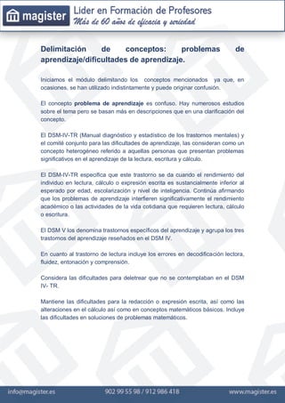 Delimitación de conceptos: problemas de
aprendizaje/dificultades de aprendizaje.
Iniciamos el módulo delimitando los conceptos mencionados ya que, en
ocasiones, se han utilizado indistintamente y puede originar confusión.
El concepto problema de aprendizaje es confuso. Hay numerosos estudios
sobre el tema pero se basan más en descripciones que en una clarificación del
concepto.
El DSM-IV-TR (Manual diagnóstico y estadístico de los trastornos mentales) y
el comité conjunto para las dificultades de aprendizaje, las consideran como un
concepto heterogéneo referido a aquellas personas que presentan problemas
significativos en el aprendizaje de la lectura, escritura y cálculo.
El DSM-IV-TR especifica que este trastorno se da cuando el rendimiento del
individuo en lectura, cálculo o expresión escrita es sustancialmente inferior al
esperado por edad, escolarización y nivel de inteligencia. Continúa afirmando
que los problemas de aprendizaje interfieren significativamente el rendimiento
académico o las actividades de la vida cotidiana que requieren lectura, cálculo
o escritura.
El DSM V los denomina trastornos específicos del aprendizaje y agrupa los tres
trastornos del aprendizaje reseñados en el DSM IV.
En cuanto al trastorno de lectura incluye los errores en decodificación lectora,
fluidez, entonación y comprensión.
Considera las dificultades para deletrear que no se contemplaban en el DSM
IV- TR.
Mantiene las dificultades para la redacción o expresión escrita, así como las
alteraciones en el cálculo así como en conceptos matemáticos básicos. Incluye
las dificultades en soluciones de problemas matemáticos.
 