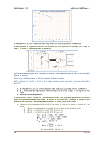 GENERADORES AC                                                                                 MAQUINAS ELÉCTRICAS II




El voltaje disminuye ya que es contrarrestado entre el flujo residual y el de derivación entonces el Vt disminuye.
9.29 Un generador dc compuesto acumulativo está operando bien como generador dc compuesto plano. Luego, se
apaga y se invierte su conexión de campo en derivación.




(a) Si se acciona este generador en la misma dirección de antes, ¿se formará algún voltaje de salida en sus terminales?
Explique su respuesta.
(b) ¡Se formará voltaje por rotación en la dirección opuesta? Explique su respuesta.
(c) En la dirección de rotación en el cual se forma voltaje, ¿será compuesto acumulativo o compuesto diferencial el
generador?


      a.   El voltaje disminuye ya que es contrarrestado entre el flujo residual y el de derivación entonces el Vt disminuye.
      b.   Si se genera debido a que girando en el mismo sentido que el flujo residual los flujos se suman y generan más
           voltaje.
      c.   Acumulativo o compuesto diferencial.
9.30 Una maquina síncrona trifásica está conectada mecánicamente a una maquina dc en derivación formando el
grupo motor generador mostrado en la figura. L a máquina dc está conectada a un sistema de potencia dc que
suministra 240V constantes y la maquina ACestá conectada a un barraje infinito de 480V, 60 Hz.
      a)   Inicialmente la maquina esta sumini9strando 50 kVA al sistema de potencia ac a ujnfacor de potencia de 0.8 en
           atraso.
                  1. ¿Cuánta potencia esta siendo suministrada al motor dc desde el sistema de potencia dc?
                  2. ¿Cuanto es el voltaje interno ganado EA de la maquina dc?
                  3. ¿Cuánto es el voltaje interno ganado EA de la maquina ac?




UPS                                                                                                                  Página 10
 