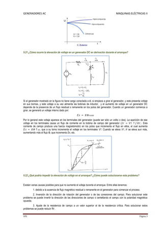 GENERADORES AC                                                                               MAQUINAS ELÉCTRICAS II




9.21 ¿Cómo ocurre la elevación de voltaje en un generador DC en derivación durante el arranque?




Si el generador mostrado en la figura no tiene carga conectada a él, si empieza a girar el generador, y este presenta voltaje
en sus bornes, y este voltaje a su vez alimenta las bobinas de inductor, y el aumento de voltaje en un generador DC
depende de la presencia de un flujo residual o remanente en los polos del generador. Cuando un generador comienza a
girar, se generará un voltaje interno dado por:


Por lo general este voltaje aparece en los terminales del generador (puede ser sólo un voltio o dos). La aparición de ese
voltaje en los terminales causa un flujo de corriente en la bobina de campo del generador                           . Esta
corriente de campo produce una fuerza magnetomotriz en los polos que incrementa el flujo en ellos, el cual aumenta
                 , que a su torno incrementa el voltaje en los terminales VT. Cuando se eleva VT, IF se eleva aun más,
aumentando más el flujo Φ, que incrementa EA, etc.




9.22 ¿Qué podría impedir la elevación de voltaje en el arranque? ¿Cómo puede solucionarse este problema?


Existen varias causas posibles para que no aumente el voltaje durante el arranque. Entre ellas tenemos:
         1. debido a la ausencia de flujo magnético residual o remanente en el generador para comenzar el proceso.
         2. Inversión de la dirección de rotación del generador o de las conexiones del campo. Para solucionar este
problema se puede invertir la dirección de las direcciones de campo o centellando el campo con la polaridad magnética
opuesta.
        3. Ajuste de la resistencia de campo a un valor superior al de la resistencia crítica. Para solucionar estos
problemas se puede reducir RF.

UPS                                                                                                                  Página 3
 