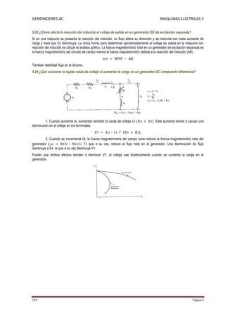 GENERADORES AC                                                                                MAQUINAS ELÉCTRICAS II


9.23 ¿Cómo afecta la reacción del inducido el voltaje de salida en un generador DC de excitación separada?
Si en una máquina se presenta la reacción del inducido, su flujo altera su dirección y se reducirá con cada aumento de
carga y hará que EA disminuya. La única forma para determinar aproximadamente el voltaje de salida en la máquina con
reacción del inducido es utilizar el análisis gráfico. La fuerza magnetomotriz total en un generador de excitación separada es
la fuerza magnetomotriz del circuito de campo menos la fuerza magnetomotriz debida a la reacción del inducido (AR):


También debilitael flujo en el dinamo.
9.24 ¿Qué ocasiona la rápida caída de voltaje al aumentar la carga en un generador DC compuesto diferencial?




         1. Cuando aumenta IA, aumentan también la caída de voltaje                      . Este aumento tiende a causar una
disminución en el voltaje en los terminales:


         2. Cuando se incrementa IA, la fuerza magnetomotriz del campo serie reduce la fuerza magnetomotriz neta del
generador                 –             que a su vez, reduce el flujo neto en el generador. Una disminución de flujo
disminuye a EA, lo que a su vez disminuye VT.
Puesto que ambos efectos tienden a disminuir VT, el voltaje cae drásticamente cuando se aumenta la carga en el
generador.




UPS                                                                                                                  Página 4
 