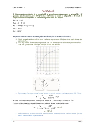 GENERADORES AC                                                                            MAQUINAS ELÉCTRICAS II

                                                  Problemas
9. 22 La curva de magnetización de un generador DC de excitación separada se muestra en la figura P9 – 7. El
generador está dimensionado para 6 kW, 120 V, 50 A y 1800 r/min y se muestra en la figura P9 – 8. Su circuito de
campo está dimensionado para 5 A. Se conocen los siguientes datos de la máquina:




Responda las siguientes preguntas sobre este generador, suponiendo que no hay reacción del inducido.
      a)   Si este generador está operando en vacío, ¿cuál es el rango de ajuste del voltaje que se puede llevar a cabo
           cambiando Radj.?
      b)   Si se deja variar la resistencia de campo de 0 a 30 Ω y se permite variar la velocidad del generador de 1500 a
           2000 r/min, ¿cuáles son el máximo y el mínimo en vacío de este generador?




      a.   Sabemos que el generador entrega la mayor cantidad de corriente cuando no hay carga, entonces Radj=0 ohms.



Al fijarnos en la curva de magnetización, vemos que una corriente de 5A corresponde a una tensión de 129V.
La menor corriente que entrega el generador se produce cuando la carga es lo mayormente posible.




      b.   La máxima tensión ocurrirá cuando exista la mayor corriente, tendremos entonces la misma corriente que en el
           literal a cuando no existe carga, es decir 5A.


UPS                                                                                                              Página 5
 