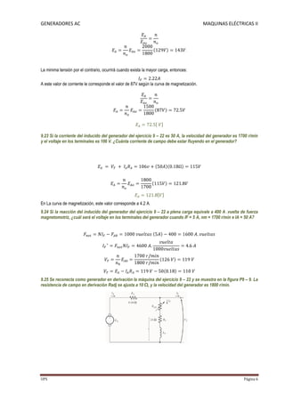 GENERADORES AC                                                                              MAQUINAS ELÉCTRICAS II




La minima tensión por el contrario, ocurrirá cuando exista la mayor carga, entonces:

A este valor de corriente le corresponde el valor de 87V según la curva de magnetización.




9.23 Si la corriente del inducido del generador del ejercicio 9 – 22 es 50 A, la velocidad del generador es 1700 r/min
y el voltaje en los terminales es 106 V. ¿Cuánta corriente de campo debe estar fluyendo en el generador?




En La curva de magnetización, este valor corresponde a 4.2 A.
9.24 Si la reacción del inducido del generador del ejercicio 9 – 22 a plena carga equivale a 400 A .vuelta de fuerza
magnetomotriz, ¿cuál será el voltaje en los terminales del generador cuando IF = 5 A, nm = 1700 r/min e IA = 50 A?




9.25 Se reconecta como generador en derivación la máquina del ejercicio 9 – 22 y se muestra en la figura P9 – 9. La
resistencia de campo en derivación Radj se ajusta a 10 Ω, y la velocidad del generador es 1800 r/min.




UPS                                                                                                           Página 6
 