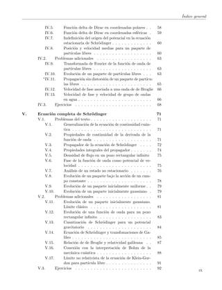 ´Indice general
IV.5. Funci´on delta de Dirac en coordenadas polares . . 58
IV.6. Funci´on delta de Dirac en coordenadas esf´ericas . 59
IV.7. Indeﬁnici´on del origen del potencial en la ecuaci´on
estacionaria de Schr¨odinger . . . . . . . . . . . . . 60
IV.8. Posici´on y velocidad medias para un paquete de
part´ıculas libres . . . . . . . . . . . . . . . . . . . 60
IV.2. Problemas adicionales . . . . . . . . . . . . . . . . . . 63
IV.9. Transformada de Fourier de la funci´on de onda de
part´ıculas libres . . . . . . . . . . . . . . . . . . . 63
IV.10. Evoluci´on de un paquete de part´ıculas libres . . . 63
∗IV.11. Propagaci´on sin distorsi´on de un paquete de part´ıcu-
las libres . . . . . . . . . . . . . . . . . . . . . . . 65
IV.12. Velocidad de fase asociada a una onda de de Broglie 66
IV.13. Velocidad de fase y velocidad de grupo de ondas
en agua . . . . . . . . . . . . . . . . . . . . . . . . 66
IV.3. Ejercicios . . . . . . . . . . . . . . . . . . . . . . . . . 68
V. Ecuaci´on completa de Schr¨odinger 71
V.1. Problemas del texto . . . . . . . . . . . . . . . . . . . . 71
V.1. Generalizaci´on de la ecuaci´on de continuidad cu´an-
tica . . . . . . . . . . . . . . . . . . . . . . . . . . 71
V.2. Propiedades de continuidad de la derivada de la
funci´on de onda . . . . . . . . . . . . . . . . . . . 71
V.3. Propagador de la ecuaci´on de Schr¨odinger . . . . 72
V.4. Propiedades integrales del propagador . . . . . . . 74
V.5. Densidad de ﬂujo en un pozo rectangular inﬁnito 75
V.6. Fase de la funci´on de onda como potencial de ve-
locidad . . . . . . . . . . . . . . . . . . . . . . . . 75
V.7. An´alisis de un estado no estacionario . . . . . . . 76
V.8. Evoluci´on de un paquete bajo la acci´on de un cam-
po constante . . . . . . . . . . . . . . . . . . . . . 78
V.9. Evoluci´on de un paquete inicialmente uniforme . . 79
V.10. Evoluci´on de un paquete inicialmente gaussiano . 79
V.2. Problemas adicionales . . . . . . . . . . . . . . . . . . 81
V.11. Evoluci´on de un paquete inicialmente gaussiano.
L´ımite cl´asico . . . . . . . . . . . . . . . . . . . . 81
V.12. Evoluci´on de una funci´on de onda para un pozo
rectangular inﬁnito . . . . . . . . . . . . . . . . . 83
V.13. Cuantizaci´on de Schr¨odinger para un potencial
gravitatorio . . . . . . . . . . . . . . . . . . . . . 84
V.14. Ecuaci´on de Schr¨odinger y transfomaciones de Ga-
lileo . . . . . . . . . . . . . . . . . . . . . . . . . . 85
V.15. Relaci´on de de Broglie y relatividad galileana . . 87
V.16. Conexi´on con la interpretaci´on de Bohm de la
mec´anica cu´antica . . . . . . . . . . . . . . . . . . 88
V.17. L´ımite no relativista de la ecuaci´on de Klein-Gor-
don para part´ıcula libre . . . . . . . . . . . . . . . 91
V.3. Ejercicios . . . . . . . . . . . . . . . . . . . . . . . . . 92
ix
 