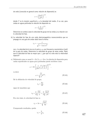 La part´ıcula libre
de onda (conocida en general como relaci´on de dispersi´on) es
ν =
2πT
ρλ3
1/2
,
donde T es la tensi´on superﬁcial y ρ la densidad del medio. A su vez, para
ondas en aguas profundas la relaci´on de dispersi´on es
ν =
g
2πλ
1/2
.
Determine en ambos casos la velocidad de grupo de las ondas y su relaci´on con
la velocidad de fase.
b) La velocidad de fase de una onda electromagn´etica monocrom´atica que se
propaga en una gu´ıa de ondas ideal tiene la forma
vf =
c
1 − (ω0/ω)2
,
con c la velocidad de la luz en el vac´ıo y ω0 una frecuencia caracter´ıstica (real)
de la gu´ıa de ondas. Determine la velocidad de grupo de estas ondas. Note
que la velocidad de fase es mayor que c; ¿por qu´e no viola esto la relatividad
especial?
a) Deﬁniendo como es usual k = 2π/λ, ω = 2πν, la relaci´on de dispersi´on para
ondas superﬁciales en aguas poco profundas puede escribirse como
ω = 2π
1
(2π)2
T
ρ
2π
λ
3 1/2
,
es decir
ω =
T
ρ
k3/2
. (IV.65)
De la deﬁnici´on de velocidad de grupo,
vg =
∂ω
∂k
, (IV.66)
sigue de inmediato que
vg =
3
2
Tk
ρ
=
3
2
2πT
ρλ
. (IV.67)
Por otro lado, la velocidad de fase es
vf = λν =
2πT
λρ
. (IV.68)
Comparando resultados, queda
vf =
2
3
vg. (IV.69)
67
 