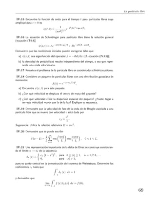 La part´ıcula libre
IV.15 Encuentre la funci´on de onda para el tiempo t para part´ıculas libres cuya
amplitud para t = 0 es
ψ(r, 0) =
1
(πσ2)3/4
e−r2/2σ2+ip0·r/
.
IV.16 La ecuaci´on de Schr¨odinger para part´ıcula libre tiene la soluci´on general
(ecuaci´on (T4.4))
ψ(x, t) = Ae−iEt/ +ipx/
+ Be−iEt/ −ipx/
.
Demuestre que las condiciones iniciales pueden escogerse tales que:
a) ψ(x, t) sea eigenfunci´on del operador ˆp = −i ∂/∂x (cf. ecuaci´on (IV.43));
b) la densidad de probabilidad resulte independiente del tiempo, o sea que repre-
sente una onda estacionaria.
IV.17 Resuelva el problema de la part´ıcula libre en coordenadas cil´ındricas polares.
IV.18 Considere un paquete de part´ıculas libres con una distribuci´on gaussiana de
momentos:
A(k) = e−(k−k0)2/q2
.
a) Encuentre ψ(x, t) para este paquete.
b) ¿Con qu´e velocidad se desplaza el centro de masa del paquete?
c) ¿Con qu´e velocidad crece la dispersi´on espacial del paquete? ¿Puede llegar a
ser esta velocidad mayor que la de la luz? Explique su respuesta.
IV.19 Demuestre que la velocidad de fase de la onda de de Broglie asociada a una
part´ıcula libre que se mueve con velocidad v est´a dada por
vf =
c2
v
.
Sugerencia: Utilice la relaci´on relativista E = mc2.
IV.20 Demuestre que se puede escribir
δ (x − ξ) =
2
L
∞
n=1
sen
nπξ
L
sen
nπx
L
, 0 < ξ < L.
IV.21 Una representaci´on importante de la delta de Dirac se construye consideran-
do el l´ımite n → ∞ de la secuencia
δn (x) =
cn 1 − x2 n
, para 0 ≤ |x| ≤ 1, n = 1, 2, 3, . . .
0, para |x| > 1,
pues es punto central en la demostraci´on del teorema de Weierstrass. Determine los
coeﬁcientes cn tales que
1
−1
δn (x) dx = 1
y demuestre que
l´ım
n→∞
1
−1
f (x) δn (x) dx = f (0) .
69
 