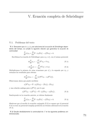 V. Ecuaci´on completa de Schr¨odinger
V.1. Problemas del texto
V.1 Demuestre que si ψ1 y ψ2 son soluciones de la ecuaci´on de Schr¨odinger depen-
diente del tiempo, se cumple la siguiente relaci´on que generaliza la ecuaci´on de
continuidad:
∂
∂t
ψ∗
1ψ2 +
i
2m
· (ψ2 ψ∗
1 − ψ∗
1 ψ2) = 0.
Escribimos la ecuaci´on de Schr¨odinger para ψ2 y ψ∗
1, con el mismo potencial:
i
∂
∂t
ψ2 = −
2
2m
2
ψ2 + V ψ2, (V.1)
−i
∂
∂t
ψ∗
1 = −
2
2m
2
ψ∗
1 + V ψ∗
1. (V.2)
Multiplicamos la primera de estas ecuaciones por ψ∗
1 y la segunda por ψ2, y
restamos los resultados para obtener
i
∂
∂t
ψ∗
1ψ2 = −
2
2m
ψ∗
1
2
ψ2 − ψ2
2
ψ∗
1 .
Observamos ahora que puede escribirse
ψ∗
1
2
ψ2 = · (ψ∗
1 ψ2) − ( ψ∗
1) · ( ψ2)
y una relaci´on an´aloga para ψ2
2ψ∗
1, por lo que
ψ∗
1
2
ψ2 − ψ2
2
ψ∗
1 = · (ψ∗
1 ψ2 − ψ2 ψ∗
1) . (V.3)
Sustituyendo en la ecuaci´on anterior, se obtiene ﬁnalmente
∂
∂t
ψ∗
1ψ2 +
i
2m
· (ψ2 ψ∗
1 − ψ∗
1 ψ2) = 0. (V.4)
Obs´ervese que al escribir la ecuaci´on conjugada (V.2) se supuso que el potencial
V (r) es real; un potencial complejo producir´ıa un t´ermino adicional en la ecuaci´on
(V.4).
V.2 Estudie detalladamente la continuidad de ψ en los siguientes problemas uni-
dimensionales:
71
 