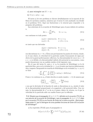 Problemas y ejercicios de mec´anica cu´antica
a) pozo rectangular con |V | → ∞;
b) V (x) = aδ (x − x0).
El inciso a) de este problema se discute detalladamente en la mayor´ıa de los
libros de mec´anica cu´antica, mientras que el inciso b) ser´a analizado con detalle
en el problema VI.3. Aqu´ı nos limitaremos a lo esencial para responder a la
pregunta del problema.
Las soluciones de la ecuaci´on de Schr¨odinger para el pozo inﬁnito de anchura
a,
Eψ = −
2
2m
2
ψ, 0 < x < a, (V.5)
son continuas en todo punto:
ψn(x) ∼ sen(πnx/a), 0 < x < a,
ψn(x) = 0, x ≤ 0, x ≥ a,
(V.6)
en tanto que sus derivadas
ψn(x) ∼ cos(πnx/a), 0 < x < a,
ψn(x) = 0, x ≤ 0, x ≥ a,
(V.7)
son discontinuas en x = 0, a. ´Estos son precisamente los puntos de retorno, donde,
en el caso cl´asico, la velocidad de la part´ıcula cambia bruscamente de signo por
efecto de la pared perfectamente reﬂectora. La discontinuidad de ψn(x) en x = 0
y x = a es debida a la discontinuidad inﬁnita del potencial en esos puntos, como
puede demostrarse con un an´alisis similar al del siguiente caso.
En el caso del inciso b), para x = x0 la ecuaci´on de Schr¨odinger es la de
part´ıcula libre, pero en la vecindad de x = x0 se levanta una barrera inﬁnitamente
alta y angosta. Integrando la ecuaci´on de Schr¨odinger en la vecindad (x0− , x0+ )
se tiene
−
2
2m
x0+
x0−
d
dx
dψ
dx
+ aψ(x0) = 2 Eψ(x0). (V.8)
Como ψ es continua en x0, el lado derecho se anula cuando → 0, de manera que
dψ
dx x0+
−
dψ
dx x0−
=
2ma
2
ψ(x0), (V.9)
o sea que la derivada de la funci´on de onda es discontinua en x0, siendo el valor
de la discontinuidad proporcional a la magnitud a del potencial delta. Una vez
m´as, la discontinuidad de ψ se da en el punto cl´asico de retorno, en el que la
velocidad de la part´ıcula sufre un cambio brusco por la reﬂexi´on.
V.3 Muestre que el propagador K (x, t | x , t ), deﬁnido con la ecuaci´on (T5.22), es
una soluci´on de la ecuaci´on de Schr¨odinger y que el propagador Kc (x, t | x , t ) dado
por la ecuaci´on (T5.23) es una funci´on de Green de la misma ecuaci´on. ¿Qu´e propie-
dades posee Kc que lo distinguen de otras posibles funciones de Green de la ecuaci´on
de Schr¨odinger?
a) La expresi´on (T5.22) para el propagador es
K x, t | x , t =
n
e−iωn(t−t )
ϕ∗
n x ϕn (x) , (V.10)
72
 