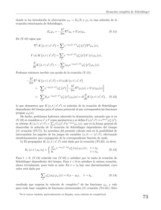 Ecuaci´on completa de Schr¨odinger
donde se ha introducido la abreviaci´on ωn = En/ y ϕn es una soluci´on de la
ecuaci´on estacionaria de Schr¨odinger,
Enϕn = −
2
2m
2
ϕn + V (x)ϕn. (V.11)
De (V.10) sigue que
2
K x, t | x , t =
n
e−iωn(t−t )
ϕ∗
n x 2
ϕn (x) ,
V (x) K x, t | x , t =
n
e−iωn(t−t )
ϕ∗
n x V (x) ϕn (x) ,
∂
∂t
K x, t | x , t = −
n
iωne−iωn(t−t )
ϕ∗
n x ϕn (x) .
Podemos entonces escribir con ayuda de la ecuaci´on (V.11):
−
2
2m
2
K x, t | x , t + V (x)K x, t | x , t
=
n
e−iωn(t−t )
ϕ∗
n x −
2
2m
2
ϕn(x) + V (x)ϕn(x)
=
n
Ene−iωn(t−t )
ϕ∗
n x ϕn(x) = i
∂
∂t
K x, t | x , t , (V.12)
lo que demuestra que K (x, t | x , t ) es soluci´on de la ecuaci´on de Schr¨odinger
dependiente del tiempo para el mismo potencial al que corresponden las funciones
propias ϕn(x).
De hecho, podr´ıamos habernos ahorrado la demostraci´on, notando que si en
(V.10) se considera a x y t como par´ametros y se deﬁne Cn(x , t ) ≡ eiωnt ϕ∗
n (x ),
se obtiene K (x, t | x , t ) = n Cn(x , t )e−iωntϕn (x), que es la forma general de
desarrollar la soluci´on de la ecuaci´on de Schr¨odinger dependiente del tiempo
(cf. ecuaci´on (T5.7)). Lo novedoso del presente c´alculo est´a en la posibilidad de
intercambiar los papeles de los juegos de variables (x, t) ↔ (x , t ), efectuando
simult´aneamente una conjugaci´on de la correspondiente funci´on de onda.
b) El propagador Kc (x, t | x , t ) est´a dado por la ecuaci´on (T5.23), es decir,
Kc (x, t | x0, t0) = n e−iωn(t−t0)ϕ∗
n (x0) ϕn (x) , t > t0,
0, t < t0.
(V.13)
Para t > 0, (V.13) coincide con (V.10) y satisface por lo tanto la ecuaci´on de
Schr¨odinger dependiente del tiempo. Para t < 0 se satisface la misma ecuaci´on,
ahora trivialmente, pues todo es nulo. En t = t0 hay una discontinuidad, cuyo
valor est´a dado por
n
ϕ∗
n (x0) ϕn (x) = δ (x − x0) , t → t0, (V.14)
resultado que expresa la relaci´on de completez1 de las funciones ϕn, y vale
para toda base completa de funciones ortonormales (cf. ecuaci´on (T4.13)). Esto
1
Se le conoce tambi´en, particularmente en Espa˜na, como relaci´on de completitud.
73
 