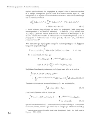 Problemas y ejercicios de mec´anica cu´antica
signiﬁca que la derivada del propagador Kc respecto de t da una funci´on delta
en el tiempo, multiplicada por la altura de la discontinuidad, δ (x − x0). Por
consiguiente, si se repite el c´alculo anterior se obtendr´a la ecuaci´on de Schr¨odinger
con un t´ermino adicional:
i
∂
∂t
Kc x, t | x , t +
2
2m
2
Kc x, t | x , t − V (x) Kc x, t | x , t
= i δ (x − x0) δ (t − t0) . (V.15)
El nuevo t´ermino juega el papel de fuente del propagador, pues agrega una
inhomogeneidad a la ecuaci´on diferencial. La ecuaci´on (V.15) muestra que
Kc (x, t | x0, t0) es una funci´on de Green de la ecuaci´on de Schr¨odinger, es de-
cir, una soluci´on fundamental de esta ecuaci´on con una fuente puntual. Como la
propagaci´on se realiza s´olo hacia el futuro (pues Kc = 0 para t < t0), se le llama
propagador causal.2
V.4 Demuestre que el propagador dado por la ecuaci´on (V.10) (o la (T5.22)) posee
la siguiente propiedad integral:
K (x1, t1 | x2, t2) = K (x1, t1 | x, t) K (x, t | x2, t2) dx, t1 < t < t2.
De la ecuaci´on (V.10) sigue que
K (x, t | x2, t2) =
n
e−iωn(t−t2)
ϕ∗
n (x2) ϕn (x) ,
K (x1, t1 | x, t) =
n
e−iωn (t1−t)
ϕ∗
n (x) ϕn (x1) .
Multiplicando ambas expresiones entre s´ı e integrando sobre x, se obtiene
K (x1, t1 | x, t) K (x, t | x2, t2) dx =
=
nn
e−i(ωn−ωn )t
ei(ωnt2−ωn t1)
ϕ∗
n (x2) ϕn (x1) ϕ∗
n (x)ϕn(x)dx.(V.16)
Tomando en cuenta que las eigenfunciones ϕn(x) son ortonormales,
ϕ∗
n (x) ϕn (x) dx = δnn , (V.17)
y efectuando la suma sobre n , sigue que
K (x1, t1 | x, t) K (x, t | x2, t2) dx =
n
e−iωn(t1−t2)
ϕ∗
n (x2) ϕn (x1)
= K (x1, t1 | x2, t2) , (V.18)
que es el resultado solicitado. Obs´ervese que en la expresi´on integral, x toma todos
los valores posibles, en tanto que t debe ser un tiempo ﬁjo, intermedio entre t1 y
2
Una discusi´on introductoria sobre estos temas especialmente clara y rica puede verse en
Feynman y Hibbs (1965).
74
 