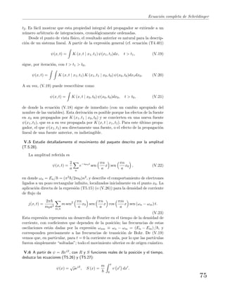 Ecuaci´on completa de Schr¨odinger
t2. Es f´acil mostrar que esta propiedad integral del propagador se extiende a un
n´umero arbitrario de integraciones, cronol´ogicamente ordenadas.
Desde el punto de vista f´ısico, el resultado anterior es natural para la descrip-
ci´on de un sistema lineal. A partir de la expresi´on general (cf. ecuaci´on (T4.40))
ψ(x, t) = K (x, t | x1, t1) ψ(x1, t1)dx, t > t1, (V.19)
sigue, por iteraci´on, con t > t1 > t0,
ψ(x, t) = K (x, t | x1, t1) K (x1, t1 | x0, t0) ψ(x0, t0)dx1dx0. (V.20)
A su vez, (V.19) puede reescribirse como
ψ(x, t) = K (x, t | x0, t0) ψ(x0, t0)dx0, t > t0, (V.21)
de donde la ecuaci´on (V.18) sigue de inmediato (con un cambio apropiado del
nombre de las variables). Esta derivaci´on es posible porque los efectos de la fuente
en x0 son propagados por K (x1, t1 | x0, t0) y se convierten en una nueva fuente
ψ(x1, t1), que es a su vez propagada por K (x, t | x1, t1). Para este ´ultimo propa-
gador, el que ψ(x1, t1) sea directamente una fuente, o el efecto de la propagaci´on
lineal de una fuente anterior, es indistingible.
V.5 Estudie detalladamente el movimiento del paquete descrito por la amplitud
(T.5.28).
La amplitud referida es
ψ(x, t) =
2
a n
e−iωnt
sen
πn
a
x sen
πn
a
x0 , (V.22)
en donde ωn = En/ = (π2 /2m0)n2, y describe el comportamiento de electrones
ligados a un pozo rectangular inﬁnito, localizados inicialmente en el punto x0. La
aplicaci´on directa de la expresi´on (T5.15) (o (V.26)) para la densidad de corriente
de ﬂujo da
j(x, t) =
2π
m0a2
m,n
m sen2 πn
a
x0 sen
πn
a
x cos
πm
a
x sen (ωn − ωm) t.
(V.23)
Esta expresi´on representa un desarrollo de Fourier en el tiempo de la densidad de
corriente, con coeﬁcientes que dependen de la posici´on; las frecuencias de estas
oscilaciones est´an dadas por la expresi´on ωnm ≡ ωn − ωm = (En − Em) / , y
corresponden precisamente a las frecuencias de transici´on de Bohr. De (V.19)
vemos que, en particular, para t = 0 la corriente es nula, por lo que las part´ıculas
fueron simplemente “soltadas”; todo el movimiento ulterior es de origen cu´antico.
V.6 A partir de ψ = ReiS, con R y S funciones reales de la posici´on y el tiempo,
deduzca las ecuaciones (T5.26) y (T5.27):
ψ(x) =
√
ρeiS
, S (x) =
m x
0
v x dx .
75
 