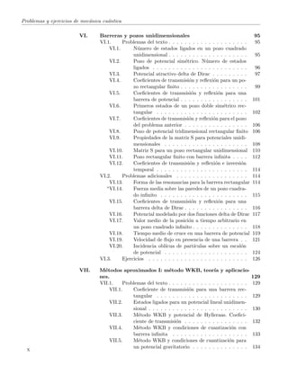 Problemas y ejercicios de mec´anica cu´antica
VI. Barreras y pozos unidimensionales 95
VI.1. Problemas del texto . . . . . . . . . . . . . . . . . . . . 95
VI.1. N´umero de estados ligados en un pozo cuadrado
unidimensional . . . . . . . . . . . . . . . . . . . . 95
VI.2. Pozo de potencial sim´etrico. N´umero de estados
ligados . . . . . . . . . . . . . . . . . . . . . . . . 96
VI.3. Potencial atractivo delta de Dirac . . . . . . . . . 97
VI.4. Coeﬁcientes de transmisi´on y reﬂexi´on para un po-
zo rectangular ﬁnito . . . . . . . . . . . . . . . . . 99
VI.5. Coeﬁcientes de transmisi´on y reﬂexi´on para una
barrera de potencial . . . . . . . . . . . . . . . . . 101
VI.6. Primeros estados de un pozo doble sim´etrico rec-
tangular . . . . . . . . . . . . . . . . . . . . . . . 102
VI.7. Coeﬁcientes de transmisi´on y reﬂexi´on para el pozo
del problema anterior . . . . . . . . . . . . . . . . 106
VI.8. Pozo de potencial tridimensional rectangular ﬁnito 106
VI.9. Propiedades de la matriz S para potenciales unidi-
mensionales . . . . . . . . . . . . . . . . . . . . . 108
VI.10. Matriz S para un pozo rectangular unidimensional 110
VI.11. Pozo rectangular ﬁnito con barrera inﬁnita . . . . 112
VI.12. Coeﬁcientes de transmisi´on y reﬂexi´on e inversi´on
temporal . . . . . . . . . . . . . . . . . . . . . . . 114
VI.2. Problemas adicionales . . . . . . . . . . . . . . . . . . 114
VI.13. Forma de las resonancias para la barrera rectangular 114
∗VI.14. Fuerza media sobre las paredes de un pozo cuadra-
do inﬁnito . . . . . . . . . . . . . . . . . . . . . . 115
VI.15. Coeﬁcientes de transmisi´on y reﬂexi´on para una
barrera delta de Dirac . . . . . . . . . . . . . . . . 116
VI.16. Potencial modelado por dos funciones delta de Dirac 117
VI.17. Valor medio de la posici´on a tiempo arbitrario en
un pozo cuadrado inﬁnito . . . . . . . . . . . . . . 118
VI.18. Tiempo medio de cruce en una barrera de potencial 119
VI.19. Velocidad de ﬂujo en presencia de una barrera . . 121
VI.20. Incidencia obl´ıcua de part´ıculas sobre un escal´on
de potencial . . . . . . . . . . . . . . . . . . . . . 124
VI.3. Ejercicios . . . . . . . . . . . . . . . . . . . . . . . . . 126
VII. M´etodos aproximados I: m´etodo WKB, teor´ıa y aplicacio-
nes. 129
VII.1. Problemas del texto . . . . . . . . . . . . . . . . . . . . 129
VII.1. Coeﬁciente de transmisi´on para una barrera rec-
tangular . . . . . . . . . . . . . . . . . . . . . . . 129
VII.2. Estados ligados para un potencial lineal unidimen-
sional . . . . . . . . . . . . . . . . . . . . . . . . . 130
VII.3. M´etodo WKB y potencial de Hylleraas. Coeﬁci-
ciente de transmisi´on . . . . . . . . . . . . . . . . 132
VII.4. M´etodo WKB y condiciones de cuantizaci´on con
barrera inﬁnita . . . . . . . . . . . . . . . . . . . 133
VII.5. M´etodo WKB y condiciones de cuantizaci´on para
un potencial gravitatorio . . . . . . . . . . . . . . 134
x
 