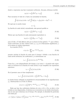 Ecuaci´on completa de Schr¨odinger
donde α representa una fase (constante) arbitraria. As´ı pues, debemos escribir
ψ0 (x) = a
√
3eiα
ϕ1 + ϕ2 . (V.31)
Para encontrar el valor de a basta con normalizar la funci´on,
ψ∗
0 (x) ψ0 (x) dx = |a|2
(3ϕ∗
1ϕ1 + ϕ∗
2ϕ2) dx = 4 |a|2
= 1.
De aqu´ı que se pueda tomar
a = 1
2 .
La funci´on de onda inicial, normalizada, m´as general posible es
ψ0 (x) = 1
2
√
3eiα
ϕ1 + ϕ2 . (V.32)
N´otese que una funci´on de onda enteramente equivalente es
ψ0 (x) = 1
2
√
3ϕ1 + e−iα
ϕ2 , (V.33)
pues (V.32) y (V.33) diﬁeren s´olo por un factor de fase global e−iα, que es f´ısica-
mente irrelevante. La fase relativa entre ϕ1 y ϕ2 s´ı es f´ısicamente signiﬁcativa, y
es la misma en ambas expresiones.
La ecuaci´on (T5.7),
ψ (x, t) =
n
cne−iEnt/
ϕn (x) , (V.34)
permite calcular la funci´on de onda para el tiempo t debida a una funci´on de
onda inicial arbitraria; los coeﬁcientes cn se determinan con
cn = ϕ∗
n (x) ψ (x, t) eiEnt/
dx. (V.35)
Como las cn son independientes del tiempo, si se toma t = 0 queda todo expre-
sado en t´erminos de la funci´on de onda inicial, lo que simpliﬁca las expresiones
anteriores:
cn = ϕ∗
n (x) ψ0 (x) dx. (V.36)
En el presente caso se tiene simplemente
cn = ϕ∗
n (x) ψ0 (x) dx = 1
2
√
3eiα
δn,1 + δn,2 ,
en donde hemos utilizado la propiedad de ortonormalidad de las eigenfunciones
ϕn. Sustituyendo en (V.34) se obtiene
ψ (x, t) = 1
2
√
3eiα
e−iE1t/
ϕ1 + e−iE2t/
ϕ2 . (V.37)
Dado que hay dos coeﬁcientes distintos de cero, si E1 = E2, es decir, si los
estados no son degenerados, el sistema no se encuentra en un estado estacionario,
sino en uno que evoluciona con el tiempo. Por ejemplo, la densidad de part´ıculas
est´a dada por
ρ = 3
4 ϕ∗
1ϕ1+ 1
4 ϕ∗
2ϕ2+
√
3
4 ϕ∗
1ϕ2e−iα
e−i(E2−E1)t/
+ ϕ∗
2ϕ1eiα
ei(E2−E1)t/
. (V.38)
77
 