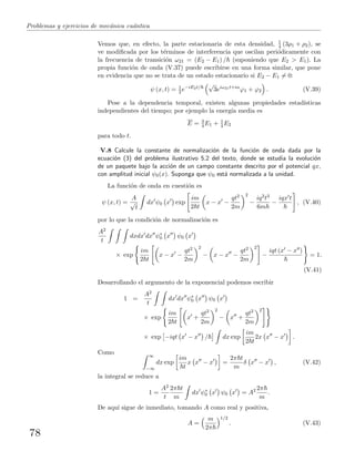 Problemas y ejercicios de mec´anica cu´antica
Vemos que, en efecto, la parte estacionaria de esta densidad, 1
4 (3ρ1 + ρ2), se
ve modiﬁcada por los t´erminos de interferencia que oscilan peri´odicamente con
la frecuencia de transici´on ω21 = (E2 − E1) / (suponiendo que E2 > E1). La
propia funci´on de onda (V.37) puede escribirse en una forma similar, que pone
en evidencia que no se trata de un estado estacionario si E2 − E1 = 0:
ψ (x, t) = 1
2 e−iE2t/
√
3eiω21t+iα
ϕ1 + ϕ2 . (V.39)
Pese a la dependencia temporal, existen algunas propiedades estad´ısticas
independientes del tiempo; por ejemplo la energ´ıa media es
E = 3
4 E1 + 1
4 E2
para todo t.
V.8 Calcule la constante de normalizaci´on de la funci´on de onda dada por la
ecuaci´on (3) del problema ilustrativo 5.2 del texto, donde se estudia la evoluci´on
de un paquete bajo la acci´on de un campo constante descrito por el potencial qx,
con amplitud inicial ψ0(x). Suponga que ψ0 est´a normalizada a la unidad.
La funci´on de onda en cuesti´on es
ψ (x, t) =
A
√
t
dx ψ0 x exp
im
2 t
x − x −
qt2
2m
2
−
iq2t3
6m
−
iqx t
, (V.40)
por lo que la condici´on de normalizaci´on es
A2
t
dxdx dx ψ∗
0 x ψ0 x
× exp
im
2 t
x − x −
qt2
2m
2
− x − x −
qt2
2m
2
−
iqt (x − x )
= 1.
(V.41)
Desarrollando el argumento de la exponencial podemos escribir
1 =
A2
t
dx dx ψ∗
0 x ψ0 x
× exp
im
2 t
x +
qt2
2m
2
− x +
qt2
2m
2
× exp −iqt x − x / dx exp
im
2 t
2x x − x .
Como ∞
−∞
dx exp
im
t
x x − x =
2π t
m
δ x − x , (V.42)
la integral se reduce a
1 =
A2
t
2π t
m
dx ψ∗
0 x ψ0 x = A2 2π
m
.
De aqu´ı sigue de inmediato, tomando A como real y positiva,
A =
m
2π
1/2
. (V.43)
78
 