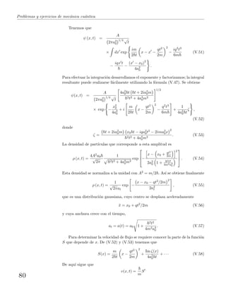Problemas y ejercicios de mec´anica cu´antica
Tenemos que
ψ (x, t) =
A
2πa2
0
1/4 √
t
× dx exp
im
2 t
x − x −
qt2
2m
2
−
iq2t3
6m
(V.51)
−
iqx t
−
(x − x0)2
4a2
0
.
Para efectuar la integraci´on desarrollamos el exponente y factorizamos; la integral
resultante puede realizarse f´acilmente utilizando la f´ormula (V.47). Se obtiene
ψ(x, t) =
A
2πa2
0
1/4 √
t
4a2
0 t t + 2ia2
0m
2t2 + 4a4
0m2
1/2
× exp −
x2
0
4a2
0
+ i
m
2 t
x −
qt2
2m
2
−
q2t3
6m
+
1
4a2
0 t
ζ ,
(V.52)
donde
ζ =
t + 2ia2
0m x0 t − iqa2
0t2 − 2ima2
0x
2
2t2 + 4a4
0m2
. (V.53)
La densidad de part´ıculas que corresponde a esta amplitud es
ρ (x, t) =
4A2a0
√
2π
1
2t2 + 4a4
0m2
exp


−
x − x0 + qt2
2m
2
2a2
0 1 +
2t2
4m2a4
0


 . (V.54)
Esta densidad se normaliza a la unidad con A2 = m/2 . As´ı se obtiene ﬁnalmente
ρ (x, t) =
1
√
2πat
exp −
x − x0 − qt2/2m
2
2a2
t
, (V.55)
que es una distribuci´on gaussiana, cuyo centro se desplaza aceleradamente
¯x = x0 + qt2
/2m (V.56)
y cuya anchura crece con el tiempo,
at = a(t) = a0 1 +
2t2
4m2a4
0
. (V.57)
Para determinar la velocidad de ﬂujo se requiere conocer la parte de la funci´on
S que depende de x. De (V.52) y (V.53) tenemos que
S(x) =
m
2 t
x −
qt2
2m
2
+
Im ζ(x)
4a2
0 t
+ · · · (V.58)
De aqu´ı sigue que
v(x, t) =
m
S
80
 