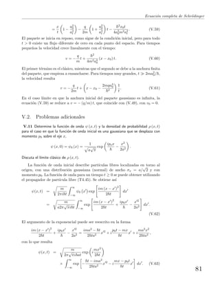 Ecuaci´on completa de Schr¨odinger
=
x
t
1 −
a2
0
a2
t
−
q
2m
1 +
a2
0
a2
t
t −
2x0t
4a2
0m2a2
t
. (V.59)
El paquete se inicia en reposo, como sigue de la condici´on inicial, pero para todo
t > 0 existe un ﬂujo diferente de cero en cada punto del espacio. Para tiempos
peque˜nos la velocidad crece linealmente con el tiempo:
v = −
q
m
t +
2
4m2a4
0
(x − x0) t. (V.60)
El primer t´ermino es el cl´asico, mientras que el segundo se debe a la anchura ﬁnita
del paquete, que empieza a ensancharse. Para tiempos muy grandes, t 2ma2
0/ ,
la velocidad resulta
v = −
q
2m
t + x − x0 −
2mqa4
0
2
1
t
. (V.61)
En el caso l´ımite en que la anchura inicial del paquete gaussiano es inﬁnita, la
ecuaci´on (V.59) se reduce a v = − (q/m) t, que coincide con (V.49), con v0 = 0.
V.2. Problemas adicionales
V.11 Determine la funci´on de onda ψ (x, t) y la densidad de probabilidad ρ (x, t)
para el caso en que la funci´on de onda inicial es una gaussiana que se desplaza con
momento p0 sobre el eje x,
ψ (x, 0) = ψ0 (x) =
1
a
√
π
exp
ipox
−
x2
2a2
.
Discuta el l´ımite cl´asico de ρ (x, t).
La funci´on de onda inicial describe part´ıculas libres localizadas en torno al
origen, con una distribuci´on gaussiana (normal) de ancho σx = a/
√
2 y con
momento p0. La funci´on de onda para un tiempo t ≥ 0 se puede obtener utilizando
el propagador de part´ıcula libre (T4.45). Se obtiene as´ı
ψ(x, t) =
m
2πi t
∞
−∞
ψ0 x exp
im (x − x )2
2 t
dx
=
m
a2π
√
πi t
∞
−∞
exp
im (x − x )2
2 t
+
ip0x
−
x 2
2a2
dx .
(V.62)
El argumento de la exponencial puede ser reescrito en la forma
im (x − x )2
2 t
+
ip0x
−
x 2
2a2
=
ima2 − t
2 ta2
x 2
+ i
p0t − mx
t
x + i
ma2x2
2 ta2
,
con lo que resulta
ψ(x, t) =
m
2π
√
πi at
exp i
mx2
2 t
×
∞
−∞
exp −
t − ima2
2 ta2
x 2
− i
mx − p0t
t
x dx . (V.63)
81
 