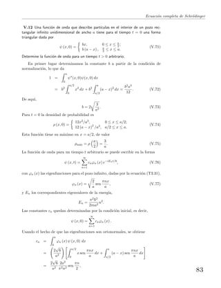 Ecuaci´on completa de Schr¨odinger
V.12 Una funci´on de onda que describe part´ıculas en el interior de un pozo rec-
tangular inﬁnito unidimensional de ancho a tiene para el tiempo t = 0 una forma
triangular dada por
ψ (x, 0) =
bx, 0 ≤ x ≤ a
2 ;
b (a − x) , a
2 ≤ x ≤ a.
(V.71)
Determine la funci´on de onda para un tiempo t > 0 arbitrario.
En primer lugar determinamos la constante b a partir de la condici´on de
normalizaci´on, lo que da
1 =
a
0
ψ∗
(x, 0)ψ(x, 0) dx
= b2
a/2
0
x2
dx + b2
a
a/2
(a − x)2
dx =
b2a3
12
. (V.72)
De aqu´ı,
b = 2
3
a3
. (V.73)
Para t = 0 la densidad de probabilidad es
ρ (x, 0) =
12x2/a3, 0 ≤ x ≤ a/2;
12 (a − x)2
/a3, a/2 ≤ x ≤ a.
(V.74)
Esta funci´on tiene su m´aximo en x = a/2, de valor
ρm´ax = ρ
a
2
=
3
a
. (V.75)
La funci´on de onda para un tiempo t arbitrario se puede escribir en la forma
ψ (x, t) =
∞
n=1
cnϕn (x) e−iEnt/
, (V.76)
con ϕn (x) las eigenfunciones para el pozo inﬁnito, dadas por la ecuaci´on (T3.31),
ϕn (x) =
2
a
sen
πnx
a
, (V.77)
y En los correspondientes eigenvalores de la energ´ıa,
En =
π2 2
2ma2
n2
.
Las constantes cn quedan determinadas por la condici´on inicial, es decir,
ψ (x, 0) =
∞
n=1
cnϕn (x) .
Usando el hecho de que las eigenfunciones son ortonormales, se obtiene
cn =
a
0
ϕn (x) ψ (x, 0) dx
=
2
√
6
a2
a/2
0
x sen
πnx
a
dx +
a
a/2
(a − x) sen
πnx
a
dx
=
2
√
6
a2
2a2
π2n2
sen
πn
2
,
83
 