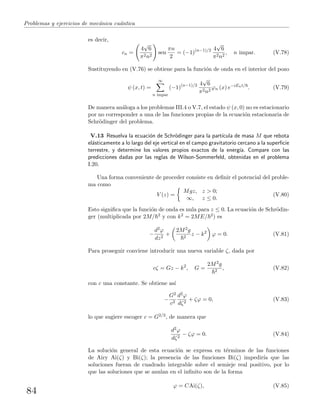 Problemas y ejercicios de mec´anica cu´antica
es decir,
cn =
4
√
6
π2n2
sen
πn
2
= (−1)(n−1)/2 4
√
6
π2n2
, n impar. (V.78)
Sustituyendo en (V.76) se obtiene para la funci´on de onda en el interior del pozo
ψ (x, t) =
∞
n impar
(−1)(n−1)/2 4
√
6
π2n2
ϕn (x) e−iEnt/
. (V.79)
De manera an´aloga a los problemas III.4 o V.7, el estado ψ (x, 0) no es estacionario
por no corresponder a una de las funciones propias de la ecuaci´on estacionaria de
Schr¨odinger del problema.
V.13 Resuelva la ecuaci´on de Schr¨odinger para la part´ıcula de masa M que rebota
el´asticamente a lo largo del eje vertical en el campo gravitatorio cercano a la superﬁcie
terrestre, y determine los valores propios exactos de la energ´ıa. Compare con las
predicciones dadas por las reglas de Wilson-Sommerfeld, obtenidas en el problema
I.20.
Una forma conveniente de proceder consiste en deﬁnir el potencial del proble-
ma como
V (z) =
Mgz, z > 0;
∞, z ≤ 0.
(V.80)
Esto signiﬁca que la funci´on de onda es nula para z ≤ 0. La ecuaci´on de Schr¨odin-
ger (multiplicada por 2M/ 2 y con k2 = 2ME/ 2) es
−
d2ϕ
dz2
+
2M2g
2
z − k2
ϕ = 0. (V.81)
Para proseguir conviene introducir una nueva variable ζ, dada por
cζ = Gz − k2
, G =
2M2g
2
, (V.82)
con c una constante. Se obtiene as´ı
−
G2
c3
d2ϕ
dζ2
+ ζϕ = 0, (V.83)
lo que sugiere escoger c = G2/3, de manera que
d2ϕ
dζ2
− ζϕ = 0. (V.84)
La soluci´on general de esta ecuaci´on se expresa en t´erminos de las funciones
de Airy Ai(ζ) y Bi(ζ); la presencia de las funciones Bi(ζ) impedir´ıa que las
soluciones fueran de cuadrado integrable sobre el semieje real positivo, por lo
que las soluciones que se anulan en el inﬁnito son de la forma
ϕ = CAi(ζ), (V.85)
84
 