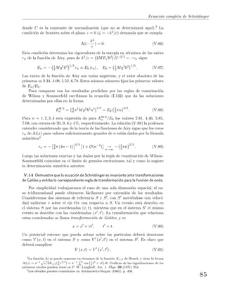 Ecuaci´on completa de Schr¨odinger
donde C es la constante de normalizaci´on (que no se determinar´a aqu´ı).3 La
condici´on de frontera sobre el plano z = 0 (ζ = −k2/c) demanda que se cumpla
Ai(−
k2
c
) = 0. (V.86)
Esta condici´on determina los eigenvalores de la energ´ıa en t´erminos de las ra´ıces
rn de la funci´on de Airy, pues de k2/c = 2ME/ 2 G−2/3 = −rn sigue
En = − 1
2 Mg2 2 1/3
rn ≡ E0 |rn| , E0 = 1
2 Mg2 2 1/3
. (V.87)
Las ra´ıces de la funci´on de Airy son todas negativas, y el valor absoluto de las
primeras es 2.34, 4.09, 5.52, 6.78. Estos mismos n´umeros ﬁjan los primeros valores
de En/E0.
Para comparar con los resultados predichos por las reglas de cuantizaci´on
de Wilson y Sommerfeld escribimos la ecuaci´on (I.132) que da las soluciones
determinadas por ellas en la forma
EWS
n = 9
8 π2
Mg2 2
n2 1/3
= E0
3
2 πn
2/3
. (V.88)
Para n = 1, 2, 3, 4 esta expresi´on da para EWS
n /E0 los valores 2.81, 4.46, 5.85,
7.08, con errores de 20, 9, 6 y 4 %, respectivamente. La relaci´on (V.88) la podemos
entender considerando que de la teor´ıa de las funciones de Airy sigue que los ceros
rn de Ai(x) para valores suﬁcientemente grandes de n est´an dados por la f´ormula
asint´otica4
rn = − 3
8 π (4n − 1)
2/3
1 + O(n−2
) →
n→∞
− 3
2 πn
2/3
. (V.89)
Luego las soluciones exactas y las dadas por la regla de cuantizaci´on de Wilson-
Sommerfeld coinciden en el l´ımite de grandes excitaciones, tal y como lo sugiere
la determinaci´on num´erica anterior.
V.14 Demuestre que la ecuaci´on de Schr¨odinger es invariante ante transformaciones
de Galileo y exhiba la correspondiente regla de transformaci´on para la funci´on de onda.
Por simplicidad trabajaremos el caso de una sola dimensi´on espacial; el ca-
so tridimensional puede obtenerse f´acilmente por extensi´on de los resultados.
Consideremos dos sistemas de referencia S y S , con S movi´endose con veloci-
dad uniforme v sobre el eje Ox con respecto a S. Un evento est´a descrito en
el sistema S por las coordenadas (x, t), mientras que en el sistema S el mismo
evento se describe con las coordenadas (x , t ). La transformaci´on que relaciona
estas coordenadas se llama transformaci´on de Galileo, y es
x = x + vt , t = t. (V.90)
Un potencial externo que pueda actuar sobre las part´ıculas deber´a denotarse
como V (x, t) en el sistema S y como V (x , t ) en el sistema S . Es claro que
deber´a cumplirse
V (x, t) = V x , t , (V.91)
3
La funci´on Ai se puede expresar en t´erminos de la funci´on K1/3 de Bessel, y tiene la forma
Ai(z) = π−1
p
z/3K1/3(2
3
z3/2
) = π−1
R ∞
0
cos
`1
3
t3
+ zt
´
dt. Gr´aﬁcas de las eigenfunciones de los
primeros niveles pueden verse en P. W. Langhoﬀ, Am. J. Phys. 39 (1971) 954.
4
Los detalles pueden consultarse en Abramowitz-Stegun (1965), p. 450.
85
 