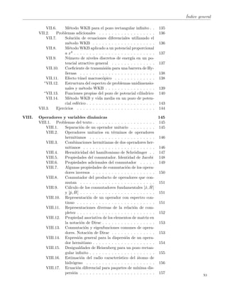´Indice general
VII.6. M´etodo WKB para el pozo rectangular inﬁnito . . 135
VII.2. Problemas adicionales . . . . . . . . . . . . . . . . . . 136
VII.7. Soluci´on de ecuaciones diferenciales utilizando el
m´etodo WKB . . . . . . . . . . . . . . . . . . . . 136
VII.8. M´etodo WKB aplicado a un potencial proporcional
a x4 . . . . . . . . . . . . . . . . . . . . . . . . . . 137
VII.9. N´umero de niveles discretos de energ´ıa en un po-
tencial atractivo general . . . . . . . . . . . . . . 137
VII.10. Coeﬁciente de transmisi´on para una barrera de Hy-
lleraas . . . . . . . . . . . . . . . . . . . . . . . . 138
VII.11. Efecto t´unel macrosc´opico . . . . . . . . . . . . . 138
∗VII.12. Estructura del espectro de problemas unidimensio-
nales y m´etodo WKB . . . . . . . . . . . . . . . . 139
∗VII.13. Funciones propias del pozo de potencial cil´ındrico 140
VII.14. M´etodo WKB y vida media en un pozo de poten-
cial esf´erico . . . . . . . . . . . . . . . . . . . . . . 143
VII.3. Ejercicios . . . . . . . . . . . . . . . . . . . . . . . . . 144
VIII. Operadores y variables din´amicas 145
VIII.1. Problemas del texto . . . . . . . . . . . . . . . . . . . . 145
VIII.1. Separaci´on de un operador unitario . . . . . . . . 145
VIII.2. Operadores unitarios en t´erminos de operadores
hermitianos . . . . . . . . . . . . . . . . . . . . . 146
VIII.3. Combinaciones hermitianas de dos operadores her-
mitianos . . . . . . . . . . . . . . . . . . . . . . . 146
VIII.4. Hermiticidad del hamiltoniano de Schr¨odinger . . 147
VIII.5. Propiedades del conmutador. Identidad de Jacobi 148
VIII.6. Propiedades adicionales del conmutador . . . . . 149
VIII.7. Algunas propiedades de conmutaci´on de los opera-
dores inversos . . . . . . . . . . . . . . . . . . . . 150
VIII.8. Conmutador del producto de operadores que con-
mutan . . . . . . . . . . . . . . . . . . . . . . . . 151
VIII.9. C´alculo de los conmutadores fundamentales [ˆx, ˆH]
y [ˆp, ˆH] . . . . . . . . . . . . . . . . . . . . . . . . 151
VIII.10. Representaci´on de un operador con espectro con-
tinuo . . . . . . . . . . . . . . . . . . . . . . . . . 151
VIII.11. Representaciones diversas de la relaci´on de com-
pletez . . . . . . . . . . . . . . . . . . . . . . . . . 152
VIII.12. Propiedad asociativa de los elementos de matriz en
la notaci´on de Dirac . . . . . . . . . . . . . . . . . 153
VIII.13. Conmutaci´on y eigenfunciones comunes de opera-
dores. Notaci´on de Dirac . . . . . . . . . . . . . . 153
VIII.14. Expresi´on general para la dispersi´on de un opera-
dor hermitiano . . . . . . . . . . . . . . . . . . . . 154
VIII.15. Desigualdades de Heisenberg para un pozo rectan-
gular inﬁnito . . . . . . . . . . . . . . . . . . . . . 155
VIII.16. Estimaci´on del radio caracter´ıstico del ´atomo de
hidr´ogeno . . . . . . . . . . . . . . . . . . . . . . 156
VIII.17. Ecuaci´on diferencial para paquetes de m´ınima dis-
persi´on . . . . . . . . . . . . . . . . . . . . . . . . 157
xi
 