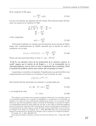 Ecuaci´on completa de Schr¨odinger
De la condici´on (V.98) sigue
f =
mvx
+ g(t), (V.101)
con g(t) una funci´on que depende s´olo del tiempo. Esta funci´on puede determi-
narse con ayuda de la condici´on (V.100):
2m
m2v2
2
−
mv2
−
dg
dt
= 0,
dg
dt
= −
mv2
2
,
o bien, integrando,
g (t) = −
mv2t
2
. (V.102)
Colectando resultados, se concluye que la invariancia de la ecuaci´on de Schr¨o-
dinger ante transformaciones de Galileo demanda que la funci´on de onda se
transforme con la regla
ψ (x, t) = eif
ψ x , t , f =
mvx
−
mv2t
2
. (V.103)
N´otese que para part´ıculas libres se tiene f = (px − Et) / .5
V.15 En una discusi´on cr´ıtica de los fundamentos de la mec´anica cu´antica, A.
Land´e6 asegura que la relaci´on de de Broglie p = h/λ es incompatible con la
relatividad galileana, y por lo tanto no tiene un signiﬁcado f´ısico consistente. Utilice
el resultado del problema anterior para mostrar que tal paradoja no existe.7
La paradoja en cuesti´on es la siguiente: Consideremos una part´ıcula libre cuyo
comportamiento est´a descrito en el sistema S por la funci´on de onda
ψ x , t = ei(kx −ωt )
. (V.104)
Esta funci´on describe part´ıculas con momento y energ´ıa dados por
p = k, E = ω =
2k2
2m
, (V.105)
y con longitud de onda
λ = 2π/k. (V.106)
5
Sin embargo es conveniente tener presente la siguiente observaci´on: La conclusi´on respecto
a la invariancia galileana de la ecuaci´on de Schr¨odinger es convencional en la literatura; en
realidad, si se tratara de una transformaci´on galileana pura la fase f en la ecuaci´on (V.103)
deber´ıa ser nula. En otras palabras, aunque la ecuaci´on de Schr¨odinger es invariante de Galileo,
la correspondiente funci´on de onda cambia por una fase, lo que rompe la invariancia galileana
pura de la teor´ıa. Este cambio de la fase de la funci´on de onda no es estrictamente compatible con
el comportamiento de ondas cl´asicas y puede dar lugar a efectos observables (como se discute,
por ejemplo, en D. Dieks y G. Nienhuis, Am. J. Phys. 58 (1990) 650), pero es necesario para
manener la invariancia de la f´ormula de de Broglie, como se muestra en el siguiente problema.
6
A. Land´e, Am. J. Phys. 43 (1975) 701.
7
Para mayores detalles, cons´ultese el art´ıculo de J.M. L´evy-Lebond, Am. J. Phys. 44, (1976)
1130.
87
 