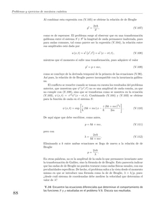 Problemas y ejercicios de mec´anica cu´antica
Al combinar esta expresi´on con (V.105) se obtiene la relaci´on de de Broglie
p =
2π
λ
, (V.107)
como es de esperarse. El problema surge al observar que en una transformaci´on
galileana entre el sistema S y S la longitud de onda permanece inalterada, pues
para ondas comunes, tal como parece ser la expresi´on (V.104), la relaci´on entre
sus amplitudes est´a dada por
a (x, t) = a x , t = a (x − vt, t) , (V.108)
mientras que el momento s´ı sufre una transformaci´on, pues adquiere el valor
p = p + mv, (V.109)
como se concluye de la derivada temporal de la primera de las ecuaciones (V.90).
As´ı pues, la relaci´on de de Broglie parece incompatible con la invariancia galilea-
na.
El conﬂicto se resuelve cuando se toman en cuenta los resultados del problema
anterior, que muestran que ψ (x , t ) no es una amplitud de onda com´un, ya que
no cumple con (V.108), sino que se transforma como se muestra en la ecuaci´on
(V.103), ψ (x, t) = eif ψ (x − vt, t). Combinando (V.104) y (V.103) se obtiene
para la funci´on de onda en el sistema S:
ψ (x, t) = exp
i
( k + mv) x −
i ( k + mv)2
t
2m
. (V.110)
De aqu´ı sigue que debe escribirse, como antes,
p = k + mv, (V.111)
pero con
λ =
2π
k + mv
. (V.112)
Eliminando a k entre ambas ecuaciones se llega de nuevo a la relaci´on de de
Broglie
p =
2π
λ
.
En otras palabras, no es la amplitud de la onda lo que permanece invariante ante
la transformaci´on de Galileo, sino la f´ormula de de Broglie. Esto parecer´ıa indicar
que las ondas de de Broglie no pueden tratarse como ondas f´ısicas usuales, con sus
peculiaridades espec´ıﬁcas. De hecho, el problema salta a la vista desde el momento
mismo en que se introduce una f´ormula como la de de Broglie, λ = h/p, pues:
¿desde cu´al sistema de coordenadas debe medirse la velocidad que determina el
valor de λ?
V.16 Encuentre las ecuaciones diferenciales que determinan el comportamiento de
las funciones S y ρ estudiadas en el problema V.6. Discuta sus resultados.
88
 