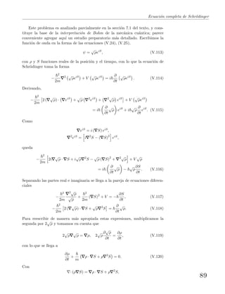 Ecuaci´on completa de Schr¨odinger
Este problema es analizado parcialmente en la secci´on 7.1 del texto, y cons-
tituye la base de la interpretaci´on de Bohm de la mec´anica cu´antica; parece
conveniente agregar aqu´ı un estudio preparatorio m´as detallado. Escribimos la
funci´on de onda en la forma de las ecuaciones (V.24), (V.25),
ψ =
√
ρeiS
, (V.113)
con ρ y S funciones reales de la posici´on y el tiempo, con lo que la ecuaci´on de
Schr¨odinger toma la forma
−
2
2m
2 √
ρeiS
+ V
√
ρeiS
= i
∂
∂t
√
ρeiS
. (V.114)
Derivando,
−
2
2m
2 (
√
ρ) · eiS
+
√
ρ 2
eiS
+ 2√
ρ eiS
+ V
√
ρeiS
= i
∂
∂t
√
ρ eiS
+ i
√
ρ
∂
∂t
eiS
. (V.115)
Como
eiS = i ( S) eiS,
2
eiS = i 2
S − ( S)2
eiS,
queda
−
2
2m
2i
√
ρ · S + i
√
ρ 2
S −
√
ρ ( S)2
+ 2√
ρ + V
√
ρ
= i
∂
∂t
√
ρ −
√
ρ
∂S
∂t
. (V.116)
Separando las partes real e imaginaria se llega a la pareja de ecuaciones diferen-
ciales
−
2
2m
2√
ρ
√
ρ
+
2
2m
( S)2
+ V = −
∂S
∂t
, (V.117)
−
2
2m
2 (
√
ρ) · S +
√
ρ 2
S =
∂
∂t
√
ρ. (V.118)
Para reescribir de manera m´as apropiada estas expresiones, multiplicamos la
segunda por 2
√
ρ y tomamos en cuenta que
2
√
ρ
√
ρ = ρ, 2
√
ρ
∂
√
ρ
∂t
=
∂ρ
∂t
, (V.119)
con lo que se llega a
∂ρ
∂t
+
m
ρ · S + ρ 2
S = 0. (V.120)
Con
· (ρ S) = ρ · S + ρ 2
S,
89
 