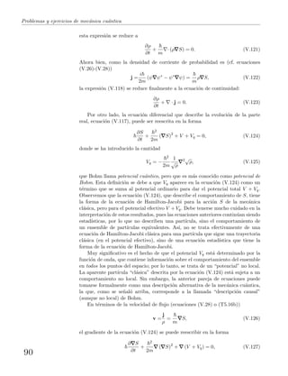 Problemas y ejercicios de mec´anica cu´antica
esta expresi´on se reduce a
∂ρ
∂t
+
m
· (ρ S) = 0. (V.121)
Ahora bien, como la densidad de corriente de probabilidad es (cf. ecuaciones
(V.26)-(V.28))
j =
i
2m
(ψ ψ∗
− ψ∗
ψ) =
m
ρ S, (V.122)
la expresi´on (V.118) se reduce ﬁnalmente a la ecuaci´on de continuidad:
∂ρ
∂t
+ · j = 0. (V.123)
Por otro lado, la ecuaci´on diferencial que describe la evoluci´on de la parte
real, ecuaci´on (V.117), puede ser reescrita en la forma
∂S
∂t
+
2
2m
( S)2
+ V + Vq = 0, (V.124)
donde se ha introducido la cantidad
Vq = −
2
2m
1
√
ρ
2√
ρ, (V.125)
que Bohm llama potencial cu´antico, pero que es m´as conocido como potencial de
Bohm. Esta deﬁnici´on se debe a que Vq aparece en la ecuaci´on (V.124) como un
t´ermino que se suma al potencial ordinario para dar el potencial total V + Vq.
Observemos que la ecuaci´on (V.124), que describe el comportamiento de S, tiene
la forma de la ecuaci´on de Hamilton-Jacobi para la acci´on S de la mec´anica
cl´asica, pero para el potencial efectivo V + Vq. Debe tenerse mucho cuidado en la
interpretaci´on de estos resultados, pues las ecuaciones anteriores contin´uan siendo
estad´ısticas, por lo que no describen una part´ıcula, sino el comportamiento de
un ensemble de part´ıculas equivalentes. As´ı, no se trata efectivamente de una
ecuaci´on de Hamilton-Jacobi cl´asica para una part´ıcula que sigue una trayectoria
cl´asica (en el potencial efectivo), sino de una ecuaci´on estad´ıstica que tiene la
forma de la ecuaci´on de Hamilton-Jacobi.
Muy signiﬁcativo es el hecho de que el potencial Vq est´a determinado por la
funci´on de onda, que contiene informaci´on sobre el comportamiento del ensemble
en todos los puntos del espacio; por lo tanto, se trata de un “potencial” no local.
La aparente part´ıcula “cl´asica” descrita por la ecuaci´on (V.124) est´a sujeta a un
comportamiento no local. Sin embargo, la anterior pareja de ecuaciones puede
tomarse formalmente como una descripci´on alternativa de la mec´anica cu´antica,
la que, como se se˜nal´o arriba, corresponde a la llamada “descripci´on causal”
(aunque no local) de Bohm.
En t´erminos de la velocidad de ﬂujo (ecuaciones (V.28) o (T5.16b))
v =
j
ρ
=
m
S, (V.126)
el gradiente de la ecuaci´on (V 124) se puede reescribir en la forma
∂ S
∂t
+
2
2m
( S)2
+ (V + Vq) = 0, (V.127)
90
 