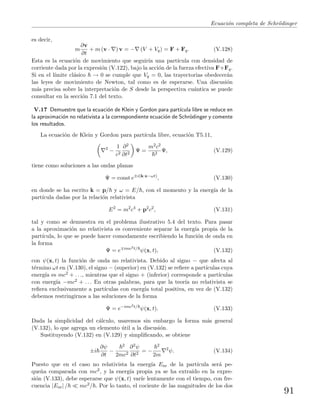 Ecuaci´on completa de Schr¨odinger
es decir,
m
∂v
∂t
+ m (v · ) v = − (V + Vq) = F + Fq. (V.128)
Esta es la ecuaci´on de movimiento que seguir´ıa una part´ıcula con densidad de
corriente dada por la expresi´on (V.122), bajo la acci´on de la fuerza efectiva F+Fq.
Si en el l´ımite cl´asico → 0 se cumple que Vq = 0, las trayectorias obedecer´an
las leyes de movimiento de Newton, tal como es de esperarse. Una discusi´on
m´as precisa sobre la interpretaci´on de S desde la perspectiva cu´antica se puede
consultar en la secci´on 7.1 del texto.
V.17 Demuestre que la ecuaci´on de Klein y Gordon para part´ıcula libre se reduce en
la aproximaci´on no relativista a la correspondiente ecuaci´on de Schr¨odinger y comente
los resultados.
La ecuaci´on de Klein y Gordon para part´ıcula libre, ecuaci´on T5.11,
2
−
1
c2
∂2
∂t2
Ψ =
m2c2
2
Ψ, (V.129)
tiene como soluciones a las ondas planas
Ψ = const e±i(k·x−ωt)
, (V.130)
en donde se ha escrito k = p/ y ω = E/ , con el momento y la energ´ıa de la
part´ıcula dadas por la relaci´on relativista
E2
= m2
c4
+ p2
c2
, (V.131)
tal y como se demuestra en el problema ilustrativo 5.4 del texto. Para pasar
a la aproximaci´on no relativista es conveniente separar la energ´ıa propia de la
part´ıcula, lo que se puede hacer comodamente escribiendo la funci´on de onda en
la forma
Ψ = e imc2t/
ψ(x, t), (V.132)
con ψ(x, t) la funci´on de onda no relativista. Debido al signo − que afecta al
t´ermino ωt en (V.130), el signo − (superior) en (V.132) se reﬁere a part´ıculas cuya
energ´ıa es mc2 + . . ., mientras que el signo + (inferior) corresponde a part´ıculas
con energ´ıa −mc2 + . . . En otras palabras, para que la teor´ıa no relativista se
reﬁera exclusivamente a part´ıculas con energ´ıa total positiva, en vez de (V.132)
debemos restringirnos a las soluciones de la forma
Ψ = e−imc2t/
ψ(x, t). (V.133)
Dada la simplicidad del c´alculo, usaremos sin embargo la forma m´as general
(V.132), lo que agrega un elemento ´util a la discusi´on.
Sustituyendo (V.132) en (V.129) y simpliﬁcando, se obtiene
±i
∂ψ
∂t
−
2
2mc2
∂2ψ
∂t2
= −
2
2m
2
ψ. (V.134)
Puesto que en el caso no relativista la energ´ıa Enr de la part´ıcula ser´a pe-
que˜na comparada con mc2, y la energ´ıa propia ya se ha extra´ıdo en la expre-
si´on (V.133), debe esperarse que ψ(x, t) var´ıe lentamente con el tiempo, con fre-
cuencia |Enr| / mc2/ . Por lo tanto, el cociente de las magnitudes de los dos
91
 
