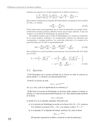 Problemas y ejercicios de mec´anica cu´antica
t´erminos que aparecen en el lado izquierdo de la ´ultima ecuaci´on es
2
2mc2
∂2ψ
∂t2
/
∂ψ
∂t
≈
2mc2
|Enr|
=
|Enr|
2mc2
1.
Esto conduce a despreciar la segunda derivada respecto a la primera en la ecuaci´on
(V.134), y se obtiene
±i
∂ψ
∂t
= −
2
2m
2
ψ. (V.135)
Como vimos antes, para garantizar que se trata de part´ıculas con energ´ıa (total,
incluyendo la propia) positiva, debemos tomar aqu´ı el signo superior, lo que nos
conduce a la ecuaci´on de Schr¨odinger de part´ıcula libre.
El resultado muestra que la teor´ıa de Schr¨odinger es la versi´on no relativista
de la teor´ıa cu´antica, limitada a la consideraci´on exclusiva de soluciones que
corresponden a energ´ıas positivas. La correcci´on relativista a la energ´ıa de la
part´ıcula dada por (V.134) es aproximadamente
|δE|
|Enr|
2mc2
∂ψ
∂t
=
E2
nr
2mc2
=
p2/2m
2
2mc2
=
p4
8m3c2
. (V.136)
Este resultado no es sino la primera correcci´on que viene del desarrollo de E dada
por (V.131):
E = mc2
1 +
p2
m2c2
1/2
= mc2
1 +
p2
2m2c2
−
1
8
p2
m2c2
2
+ · · ·
= mc2
+
p2
2m
−
p4
8m3c2
+ · · · (V.137)
V.3. Ejercicios
V.18 Demuestre que la primera derivada de la funci´on de onda es continua en
puntos donde V (x) presenta una discontinuidad ﬁnita.
V.19 En la funci´on de onda
ψ(x) = ϕ(x)eip0x/
con ϕ(x) real, ¿cu´al es el signiﬁcado de la constante p0?
V.20 Como la ecuaci´on de Schr¨odinger es de primer orden respecto al tiempo, su
soluci´on ψ(t) est´a un´ıvocamente determinada por ψ(0). Esta relaci´on puede escribirse
en la forma
ψ(t) = ˆS(t)ψ(0),
en donde ˆS(t) es un operador apropiado. Demuestre que
a) si la ecuaci´on de Schr¨odinger se escribe en la forma i ∂ψ/∂t = ˆHψ, entonces
ˆS(t) satisface la ecuaci´on i ˙Sψ = ˆHψ, y es unitario, es decir, ˆS† = ˆS−1.
b) si el operador ˆH no depende del tiempo, entonces ˆS(t) tiene la forma
ˆS(t) = e−i ˆHt/
.
(El operador exponencial se deﬁne a trav´es de su serie de potencias.)
92
 