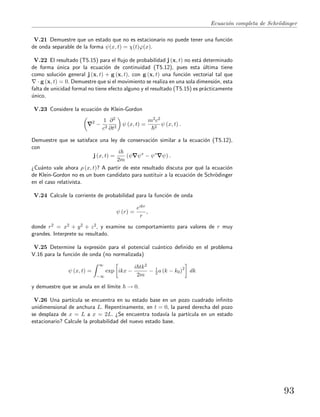 Ecuaci´on completa de Schr¨odinger
V.21 Demuestre que un estado que no es estacionario no puede tener una funci´on
de onda separable de la forma ψ(x, t) = χ(t)ϕ(x).
V.22 El resultado (T5.15) para el ﬂujo de probabilidad j (x, t) no est´a determinado
de forma ´unica por la ecuaci´on de continuidad (T5.12), pues esta ´ultima tiene
como soluci´on general j (x, t) + g (x, t), con g (x, t) una funci´on vectorial tal que
· g (x, t) = 0. Demuestre que si el movimiento se realiza en una sola dimensi´on, esta
falta de unicidad formal no tiene efecto alguno y el resultado (T5.15) es pr´acticamente
´unico.
V.23 Considere la ecuaci´on de Klein-Gordon
2
−
1
c2
∂2
∂t2
ψ (x, t) =
m2c2
2
ψ (x, t) .
Demuestre que se satisface una ley de conservaci´on similar a la ecuaci´on (T5.12),
con
j (x, t) =
i
2m
(ψ ψ∗
− ψ∗
ψ) .
¿Cu´anto vale ahora ρ (x, t)? A partir de este resultado discuta por qu´e la ecuaci´on
de Klein-Gordon no es un buen candidato para sustituir a la ecuaci´on de Schr¨odinger
en el caso relativista.
V.24 Calcule la corriente de probabilidad para la funci´on de onda
ψ (r) =
eikr
r
,
donde r2 = x2 + y2 + z2, y examine su comportamiento para valores de r muy
grandes. Interprete su resultado.
V.25 Determine la expresi´on para el potencial cu´antico deﬁnido en el problema
V.16 para la funci´on de onda (no normalizada)
ψ (x, t) =
∞
−∞
exp ikx −
i tk2
2m
− 1
2 a (k − k0)2
dk
y demuestre que se anula en el l´ımite → 0.
V.26 Una part´ıcula se encuentra en su estado base en un pozo cuadrado inﬁnito
unidimensional de anchura L. Repentinamente, en t = 0, la pared derecha del pozo
se desplaza de x = L a x = 2L. ¿Se encuentra todav´ıa la part´ıcula en un estado
estacionario? Calcule la probabilidad del nuevo estado base.
93
 