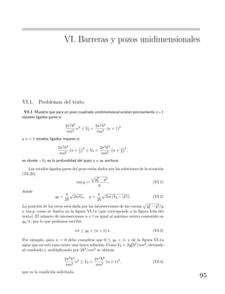 VI. Barreras y pozos unidimensionales
VI.1. Problemas del texto
VI.1 Muestre que para un pozo cuadrado unidimensional existen precisamente n+1
estados ligados pares si
2π2 2
ma2
n2
≤ V0 <
2π2 2
ma2
(n + 1)2
y n + 1 estados ligados impares si
2π2 2
ma2
n + 1
2
2
≤ V0 <
2π2 2
ma2
n + 3
2
2
,
en donde −V0 es la profundidad del pozo y a su anchura.
Los estados ligados pares del pozo est´an dados por las soluciones de la ecuaci´on
(T6.20)
tan y =
y2
0 − y2
y
, (VI.1)
donde
y0 =
a
2
2mV0, y =
a
2
2m (V0 − |E|). (VI.2)
La posici´on de los ceros est´a dada por las intersecciones de las curvas y2
0 − y2/y
y tan y, como se ilustra en la ﬁgura VI.1a (que corresponde a la ﬁgura 6.6a del
texto). El n´umero de intersecciones n + 1 es igual al m´aximo entero contenido en
y0/π, por lo que podemos escribir
nπ ≤ y0 < (n + 1) π. (VI.3)
Por ejemplo, para n = 0 debe cumplirse que 0 ≤ y0 < π, y de la ﬁgura VI.1a
sigue que en este caso existe una ´unica soluci´on. Como V0 = 2y2
0
2/ma2, elevando
al cuadrado y multiplicando por 2 2/ma2 se obtiene
2π2 2
ma2
n2
≤ V0 <
2π2 2
ma2
(n + 1)2
, (VI.4)
que es la condici´on solicitada.
95
 
