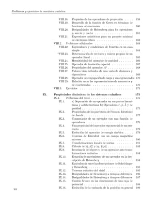 Problemas y ejercicios de mec´anica cu´antica
VIII.18. Propiedes de los operadores de proyecci´on . . . . 158
VIII.19. Desarrollo de la funci´on de Green en t´erminos de
funciones ortonormales . . . . . . . . . . . . . . . 160
VIII.20. Desigualdades de Heisenberg para los operadores
p, sen λx y cos λx . . . . . . . . . . . . . . . . . . 161
VIII.21. Expresiones asint´oticas para un paquete minimal
de electrones libres . . . . . . . . . . . . . . . . . 162
VIII.2. Problemas adicionales . . . . . . . . . . . . . . . . . . 164
VIII.22. Eigenvalores y condiciones de frontera en un caso
simple . . . . . . . . . . . . . . . . . . . . . . . . 164
∗VIII.23. Determinaci´on de vectores y valores propios de un
operador lineal . . . . . . . . . . . . . . . . . . . . 165
VIII.24. Hermiticidad del operador de paridad . . . . . . . 166
VIII.25. Operador de traslaci´on espacial . . . . . . . . . . 167
VIII.26. Propiedades del operador ˆAn . . . . . . . . . . . . 168
VIII.27. Valores bien deﬁnidos de una variable din´amica y
eigenvalores . . . . . . . . . . . . . . . . . . . . . 169
VIII.28. Operador de conjugaci´on de carga y sus eigenestados 170
VIII.29. Relaci´on entre las representaciones de momentos y
de coordenadas . . . . . . . . . . . . . . . . . . . 170
VIII.3. Ejercicios . . . . . . . . . . . . . . . . . . . . . . . . . 171
IX. Propiedades din´amicas de los sistemas cu´anticos 175
IX.1. Problemas del texto . . . . . . . . . . . . . . . . . . . . 175
IX.1. a) Separaci´on de un operador en sus partes hermi-
tiana y antihermitiana b) Operadores ˆr, ˆp, ˆL y de
paridad . . . . . . . . . . . . . . . . . . . . . . . . 175
IX.2. Propiedades de los par´entesis de Poisson. Identidad
de Jacobi . . . . . . . . . . . . . . . . . . . . . . . 177
IX.3. Conmutador de un operador con una funci´on de
operadores . . . . . . . . . . . . . . . . . . . . . . 178
IX.4. Una propiedad del operador exponencial de un pro-
ducto . . . . . . . . . . . . . . . . . . . . . . . . . 179
IX.5. Evoluci´on del operador de energ´ıa cin´etica . . . . 179
IX.6. Teorema de Ehrenfest con un campo magn´etico
externo . . . . . . . . . . . . . . . . . . . . . . . . 180
IX.7. Transformaciones locales de norma . . . . . . . . 181
IX.8. C´alculo de [ˆqi, ˆpn
j ] y [qi, f(p)] . . . . . . . . . . . . 183
IX.9. Invariancia del espectro de un operador ante trans-
formaciones unitarias . . . . . . . . . . . . . . . . 184
IX.10. Ecuaci´on de movimiento de un operador en la des-
cripci´on de Heisenberg . . . . . . . . . . . . . . . 184
IX.11. Equivalencia entre las descripciones de Schr¨odinger
y Heisenberg . . . . . . . . . . . . . . . . . . . . . 185
IX.12. Teorema cu´antico del virial . . . . . . . . . . . . . 185
IX.13. Desigualdades de Heisenberg a tiempos diferentes 186
IX.14. Desigualdades de Heisenberg a tiempos diferentes 187
IX.15. Cambio brusco en las dimensiones de una caja de
potencial . . . . . . . . . . . . . . . . . . . . . . . 188
IX.16. Evoluci´on de la variancia de la posici´on en general 189
xii
 