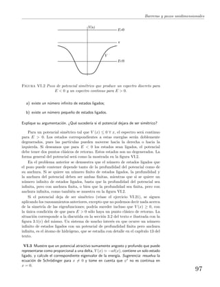 Barreras y pozos unidimensionales
V(x)
V
E>0
E<0
x
Figura VI.2 Pozo de potencial sim´etrico que produce un espectro discreto para
E < 0 y un espectro continuo para E > 0.
a) existe un n´umero inﬁnito de estados ligados;
b) existe un n´umero peque˜no de estados ligados.
Explique su argumentaci´on. ¿Qu´e suceder´ıa si el potencial dejara de ser sim´etrico?
Para un potencial sim´etrico tal que V (x) ≤ 0 ∀ x, el espectro ser´a continuo
para E > 0. Los estados correspondientes a estas energ´ıas ser´an doblemente
degenerados, pues las part´ıculas pueden moverse hacia la derecha o hacia la
izquierda. Si deseamos que para E < 0 los estados sean ligados, el potencial
debe tener dos puntos cl´asicos de retorno. Estos estados son no degenerados. La
forma general del potencial ser´a como la mostrada en la ﬁgura VI.2.
En el problema anterior se demuestra que el n´umero de estados ligados que
el pozo puede contener depende tanto de la profundidad del potencial como de
su anchura. Si se quiere un n´umero ﬁnito de estados ligados, la profundidad y
la anchura del potencial deben ser ambas ﬁnitas, mientras que si se quiere un
n´umero inﬁnito de estados ligados, basta que la profundidad del potencial sea
inﬁnita, pero con anchura ﬁnita, o bien que la profundidad sea ﬁnita, pero con
anchura inﬁnita, como tambi´en se muestra en la ﬁgura VI.2.
Si el potencial deja de ser sim´etrico (v´ease el ejercicio VI.21), se siguen
aplicando los razonamientos anteriores, excepto que no podemos decir nada acerca
de la simetr´ıa de las eigenfunciones; podr´ıa suceder incluso que V (x) ≥ 0, con
la ´unica condici´on de que para E > 0 s´olo haya un punto cl´asico de retorno. La
situaci´on corresponde a la discutida en la secci´on 3.2 del texto e ilustrada con la
ﬁgura 3.1(c) del mismo. Un sistema de mucho inter´es en que ocurre un n´umero
inﬁnito de estados ligados con un potencial de profundidad ﬁnita pero anchura
inﬁnita, es el ´atomo de hidr´ogeno, que se estudia con detalle en el cap´ıtulo 13 del
texto.
VI.3 Muestre que un potencial atractivo sumamente angosto y profundo que puede
representarse como proporcional a una delta, V (x) −aδ(x), contiene un solo estado
ligado, y calcule el correspondiente eigenvalor de la energ´ıa. Sugerencia: resuelva la
ecuaci´on de Schr¨odinger para x = 0 y tome en cuenta que ψ no es continua en
x = 0.
97
 