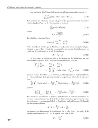 Problemas y ejercicios de mec´anica cu´antica
La ecuaci´on de Schr¨odinger independiente del tiempo para el problema es
−
2
2m
d2
dx2
ψ (x) − aδ (x) ψ (x) = Eψ (x) . (VI.8)
Nos interesan las soluciones con E < 0, por ser las que corresponden a posibles
estados ligados. Para x = 0, esta ecuaci´on se reduce a
d2
dx2
ψ (x) = k2
ψ (x) , (VI.9)
donde
k =
2m |E|
. (VI.10)
La soluci´on a esta ecuaci´on es
ψ (x) =
A1e−kx, x > 0;
A2ekx, x < 0.
(VI.11)
Se ha tomado en cuenta que la funci´on de onda debe ser de cuadrado integra-
ble, por lo que se han evitado los exponenciales que crecen ilimitadamente. La
condici´on de continuidad en x = 0 demanda que
A1 = A2 = A. (VI.12)
Por otro lado, la integraci´on directa de la ecuaci´on de Schr¨odinger en una
vecindad del origen da, con ε arbitrariamente peque˜na y positiva,
ε
−ε
d
dx
dψ
dx
dx =
dψ
dx ε
−
dψ
dx −ε
=
2m
2
ε
−ε
V (x) ψ (x) dx − E
ε
−ε
ψ (x) dx . (VI.13)
Como la funci´on de onda ψ (x) es continua, la ´ultima integral se anula en el l´ımite
ε → 0; sin embargo, dado que el potencial es proporcional a la delta de Dirac, se
tiene
2m
2
ε
−ε
V (x) ψ (x) dx = −
2ma
2
ε
−ε
δ (x) ψ (x) dx = −
2ma
2
ψ (0) (VI.14)
y queda
dψ
dx x=0+
−
dψ
dx x=0−
= −
2ma
2
ψ (0) = −
2maA
2
. (VI.15)
Este resultado muestra que la derivada de la funci´on de onda es discontinua en
el punto en que el argumento de la delta de Dirac se anula, y que el valor de esta
discontinuidad es proporcional al de la funci´on de onda ah´ı mismo. Evaluando
las derivadas se obtiene
−k − k = −
2ma
2
⇒ k =
ma
2
,
que muestra que la demanda de continuidad ﬁja el valor de k, y por ende, de la
energ´ıa; combinando con (VI.10) se obtiene para esta ´ultima
E = −
ma2
2 2
. (VI.16)
98
 