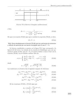 Barreras y pozos unidimensionales
I II III E> V0
E< V0
V0
x
-a/2 a/20
Figura VI.4 Barrera rectangular unidimensional.
o bien,
R = 1 −
1
1 +
1
4
q1
k
−
k
q1
2
sen2 aq1
. (VI.33)
De aqu´ı y la ecuaci´on (VI.28) sigue que se satisface la expresi´on (T6.25), es decir,
R + T = 1. (VI.34)
VI.5 Derive detalladamente la f´ormula (T6.46) para los coeﬁcientes de transmisi´on
y reﬂexi´on de part´ıculas por una barrera rectangular para el caso E > V0.
La barrera considerada se muestra en la ﬁgura VI.4 (que corresponde a la
ﬁgura 6.10 del texto). La soluci´on de la ecuaci´on de Schr¨odinger para este po-
tencial se puede escribir, para E > V0, de manera similar a como se hace con la
ecuaci´on (T6.33), con los debidos cambios. Esto da:
ψ (x) =



A1eikx + B1e−ikx, x < −a/2;
A2eiqx + B2e−iqx, −a/2 < x < a/2;
A3eikx, x > a/2,
(VI.35)
donde
k =
√
2mE
, q =
2m (E − V0)
. (VI.36)
Las condiciones a la frontera dan el siguiente conjunto de relaciones:
A1e−iak/2
+ B1eiak/2
= A2e−iaq/2
+ B2eiaq/2
, (VI.37)
A1e−iak/2
− B1eiak/2
=
q
k
A2e−iaq/2
− B2eiaq/2
, (VI.38)
A2eiaq/2
+ B2e−iaq/2
= A3eiak/2
, (VI.39)
A2eiaq/2
− B2e−iaq/2
=
k
q
A3eiak/2
. (VI.40)
De las ecuaciones (VI.39) y (VI.40) sigue que
A2 = 1
2 A3 1 +
k
q
eia(k−q)/2
, (VI.41)
B2 = 1
2 A3 1 −
k
q
eia(k+q)/2
. (VI.42)
101
 