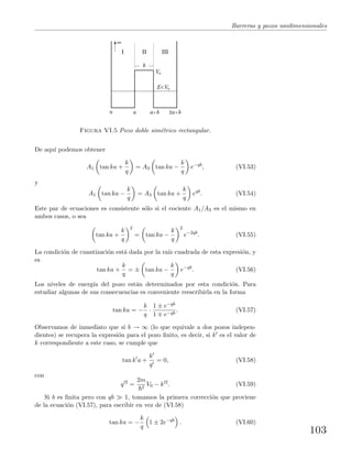 Barreras y pozos unidimensionales
I II III
E<V0
V0
a a+b 2a+b0
b
Figura VI.5 Pozo doble sim´etrico rectangular.
De aqu´ı podemos obtener
A1 tan ka +
k
q
= A3 tan ka −
k
q
e−qb
, (VI.53)
y
A1 tan ka −
k
q
= A3 tan ka +
k
q
eqb
. (VI.54)
Este par de ecuaciones es consistente s´olo si el cociente A1/A3 es el mismo en
ambos casos, o sea
tan ka +
k
q
2
= tan ka −
k
q
2
e−2qb
. (VI.55)
La condici´on de cuantizaci´on est´a dada por la ra´ız cuadrada de esta expresi´on, y
es
tan ka +
k
q
= ± tan ka −
k
q
e−qb
. (VI.56)
Los niveles de energ´ıa del pozo est´an determinados por esta condici´on. Para
estudiar algunas de sus consecuencias es conveniente reescribirla en la forma
tan ka = −
k
q
·
1 ± e−qb
1 e−qb
. (VI.57)
Observamos de inmediato que si b → ∞ (lo que equivale a dos pozos indepen-
dientes) se recupera la expresi´on para el pozo ﬁnito, es decir, si k es el valor de
k correspondiente a este caso, se cumple que
tan k a +
k
q
= 0, (VI.58)
con
q 2
=
2m
2
V0 − k 2
. (VI.59)
Si b es ﬁnita pero con qb 1, tomamos la primera correcci´on que proviene
de la ecuaci´on (VI.57), para escribir en vez de (VI.58)
tan ka = −
k
q
1 ± 2e−qb
. (VI.60)
103
 