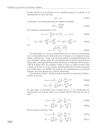 Problemas y ejercicios de mec´anica cu´antica
El lado derecho de esta ecuaci´on es una cantidad peque˜na. La soluci´on en la
aproximaci´on de orden m´as bajo,
k0a = nπ, (VI.61)
corresponde a las eigenenerg´ıas del pozo inﬁnito rectangular,
E(0)
n =
n2π2 2
2ma2
. (VI.62)
En la siguiente aproximaci´on se tiene
ka = πn −
k0
q0
1 ± 2e−q0b
, n = 1, 2, 3, . . . (VI.63)
y
En = E(0)
n −
2E
(0)
n
aq0
4
E
(0)
n
aq0
e−q0b
= E(1)
n 4
E
(0)
n
aq0
e−q0b
, (VI.64)
con
q0 =
2m V0 − E
(0)
n
. (VI.65)
La contribuci´on πn − k0/q0 es independiente de b y se reﬁere a cada part´ıcula
en su correspondiente pozo (aislado del otro); el t´ermino πn corresponde al pozo
inﬁnito, mientras que −k0/q0 es la correcci´on debida a la profundidad ﬁnita del
pozo, calculada a primer orden. En esta aproximaci´on los niveles son doblemente
degenerados, pues cada part´ıcula puede encontrarse en cualquiera de los pozos I
o III de la ﬁgura VI.5. Al considerar b ﬁnita se toma en cuenta el efecto t´unel
a trav´es de la barrera, lo que produce desdoblamiento de los niveles (generado
por el doble signo ± en (VI.63)). Sin embargo, este desdoblamiento es en general
peque˜no, pues est´a afectado por el factor exponencial.
Con ayuda de (VI.61) y (VI.62) podemos reescribir las expresiones (VI.63) y
(VI.64) en la forma
kn±a = πn 1 −
1
q0a
±
2πn
q0a
e−q0b
, (VI.66)
En± = 1 −
2
q0a
E(0)
n ±
4e−q0b
q0a
E(0)
n . (VI.67)
De aqu´ı sigue, en particular, que al estado base (n = 1) corresponden dos
eigenfunciones de la forma dada en la ecuaci´on (T6.47). Para una de ellas se
tiene
k1+a = π 1 −
1
q0a
+
2π
q0a
e−q0b
, (VI.68)
E1+ =
π2 2
2ma2
1 −
2
q0a
+
4e−q0b
q0a
. (VI.69)
Para la segunda soluci´on se tiene
k1−a = π 1 −
1
q0a
−
2π
q0a
e−q0b
, (VI.70)
E1− =
π2 2
2ma2
1 −
2
q0a
−
4e−q0b
q0a
, (VI.71)
104
 