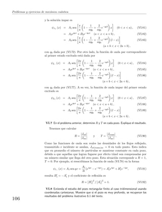 Problemas y ejercicios de mec´anica cu´antica
y la soluci´on impar es
ψ1+ (x) = A1 sen
π
a
1 −
1
aq0
+
2
aq0
e−q0b
x (0 < x < a) , (VI.81)
= A2eq0x
+ B2e−q0x
(a < x < a + b) , (VI.82)
= A3 sen
π
a
1 −
1
aq0
+
2
aq0
e−q0b
(l − x) (VI.83)
(a + b < x < 2a + b) ,
con q0 dada por (VI.72). Por otro lado, la funci´on de onda par correspondiente
al primer estado excitado est´a dada por
ψ2− (x) = A1 sen
2π
a
1 −
1
aq0
−
2
aq0
e−q0b
x (0 < x < a) , (VI.84)
= A2eq0x
+ B2e−q0x
(a < x < a + b) , (VI.85)
= A3 sen
2π
a
1 −
1
aq0
−
2
aq0
e−q0b
(l − x) (VI.86)
(a + b < x < 2a + b) ,
con q0 dada por (VI.77). A su vez, la funci´on de onda impar del primer estado
excitado es
ψ2+ (x) = A1 sen
2π
a
1 −
1
aq0
+
2
aq0
e−q0b
x (0 < x < a) , (VI.87)
= A2eq0x
+ B2e−q0x
(a < x < a + b) , (VI.88)
= A3 sen
2π
a
1 −
1
aq0
+
2
aq0
e−q0b
(l − x) (VI.89)
(a + b < x < 2a + b) .
VI.7 En el problema anterior, determine R y T en cada pozo. Explique el resultado.
Tenemos que calcular
R =
|Jref|
|Jinc|
y T =
|Jtrans|
|Jinc|
. (VI.90)
Como las funciones de onda son reales las densidades de los ﬂujos reﬂejado,
transmitido e incidente se anulan, Jref,trans,inc = 0 en todo punto. Esto indica
que en promedio el n´umero de part´ıculas se mantiene constante en cada pozo,
debido a que aquellas que logran fugarse por efecto t´unel son compensadas por
un n´umero similar que llega del otro pozo. Esta situaci´on corresponde a R = 1,
T = 0. Por ejemplo, si reescribimos la funci´on de onda (VI.78) en la forma
ψ1− (x) = A1 sen qx =
A1
2i
(eiqx
− e−iqx
) = A1eiqx
+ B1e−iqx
, (VI.91)
resulta B1 = −A1 y el coeﬁciente de reﬂexi´on es
R = B1
2
/ A1
2
= 1. (VI.92)
VI.8 Extienda el estudio del pozo rectangular ﬁnito al caso tridimensional usando
coordenadas cartesianas. Muestre que si el pozo es muy profundo, se recuperan los
resultados del problema ilustrativo 6.1 del texto.
106
 