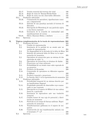 ´Indice general
IX.17. Versi´on tensorial del teorema del virial . . . . . . 190
IX.18. Regla de suma de Thomas-Reiche-Kuhn . . . . . 191
IX.19. Regla de suma con dos observables diferentes . . . 192
IX.2. Problemas adicionales . . . . . . . . . . . . . . . . . . 193
IX.20. Conmutaci´on de operadores, eigenfunciones comu-
nes y degeneraci´on . . . . . . . . . . . . . . . . . 193
IX.21. Soluci´on de una paradoja asociada al teorema de
Ehrenfest . . . . . . . . . . . . . . . . . . . . . . . 194
IX.22. Descripci´on de Heisenberg de una part´ıcula sujeta
a una fuerza constante . . . . . . . . . . . . . . . 194
IX.23. Invariancia de la ecuaci´on de continuidad ante
transformaciones de norma . . . . . . . . . . . . . 196
∗IX.24. Efecto Aharonov-Bohm y similares . . . . . . . . 197
IX.3. Ejercicios . . . . . . . . . . . . . . . . . . . . . . . . . 200
X. T´opicos complementarios de la teor´ıa de representaciones 203
X.1. Problemas del texto . . . . . . . . . . . . . . . . . . . . 203
X.1. Cambio de representaci´on . . . . . . . . . . . . . 203
X.2. Invariancia de la paridad de un estado ante un
cambio de representaci´on . . . . . . . . . . . . . . 204
X.3. No diagonalidad de la derivada de la delta de Dirac 204
X.4. Soluci´on del potencial delta de Dirac en la repre-
sentaci´on de momentos . . . . . . . . . . . . . . . 205
X.5. Operadores de proyecci´on para un sistema de dos
part´ıculas de esp´ın 1/2 . . . . . . . . . . . . . . . . 206
X.6. Operadores de proyecci´on en t´erminos de diadas . 206
X.7. Proyectores con traza arbitraria . . . . . . . . . . 207
X.8. Probabilidad de un estado como valor esperado de
un proyector . . . . . . . . . . . . . . . . . . . . . 208
X.9. Producto de Kronecker . . . . . . . . . . . . . . . 209
X.10. Conmutador de operadores en diferentes espacios
de Hilbert . . . . . . . . . . . . . . . . . . . . . . 209
X.11. Producto tensorial y proyectores . . . . . . . . . . 210
X.12. La funci´on A(r)/r en la representaci´on de momentos 210
X.2. Problemas adicionales . . . . . . . . . . . . . . . . . . 211
X.13. Periodicidad temporal de un sistema descrito por
un hamiltoniano diagonal . . . . . . . . . . . . . . 211
∗X.14. Propiedades generales de observables cuyo conmu-
tador es una constante . . . . . . . . . . . . . . . 211
X.15. Descripci´on en el espacio de Hilbert de una cadena
lineal de n part´ıculas . . . . . . . . . . . . . . . . 213
X.16. Invariancia de eigenvalores ante una traslaci´on
temporal . . . . . . . . . . . . . . . . . . . . . . . 215
X.17. Cambio brusco de una caja de potencial y distri-
buci´on de momentos . . . . . . . . . . . . . . . . 216
X.18. Part´ıcula en un campo de fuerzas uniforme. Repre-
sentaci´on de momentos . . . . . . . . . . . . . . . 217
X.19. Transformaciones galileanas en el espacio de mo-
mentos . . . . . . . . . . . . . . . . . . . . . . . . 219
X.20. Construcci´on de una transformaci´on unitaria con
el invariante ˆx2 + ˆp2 . . . . . . . . . . . . . . . . . 220
X.3. Ejercicios . . . . . . . . . . . . . . . . . . . . . . . . . 222
xiii
 