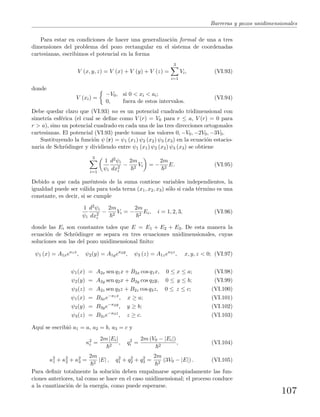 Barreras y pozos unidimensionales
Para estar en condiciones de hacer una generalizaci´on formal de una a tres
dimensiones del problema del pozo rectangular en el sistema de coordenadas
cartesianas, escribimos el potencial en la forma
V (x, y, z) = V (x) + V (y) + V (z) =
3
i=1
Vi, (VI.93)
donde
V (xi) =
−V0, si 0 < xi < ai;
0, fuera de estos intervalos.
(VI.94)
Debe quedar claro que (VI.93) no es un potencial cuadrado tridimensional con
simetr´ıa esf´erica (el cual se deﬁne como V (r) = V0 para r ≤ a, V (r) = 0 para
r > a), sino un potencial cuadrado en cada una de las tres direcciones ortogonales
cartesianas. El potencial (VI.93) puede tomar los valores 0, −V0, −2V0, −3V0.
Sustituyendo la funci´on ψ (r) = ψ1 (x1) ψ2 (x2) ψ3 (x3) en la ecuaci´on estacio-
naria de Schr¨odinger y dividiendo entre ψ1 (x1) ψ2 (x2) ψ3 (x3) se obtiene
3
i=1
1
ψi
d2ψi
dx2
i
−
2m
2
Vi = −
2m
2
E. (VI.95)
Debido a que cada par´entesis de la suma contiene variables independientes, la
igualdad puede ser v´alida para toda terna (x1, x2, x3) s´olo si cada t´ermino es una
constante, es decir, si se cumple
1
ψi
d2ψi
dx2
i
−
2m
2
Vi = −
2m
2
Ei, i = 1, 2, 3, (VI.96)
donde las Ei son constantes tales que E = E1 + E2 + E3. De esta manera la
ecuaci´on de Schr¨odinger se separa en tres ecuaciones unidimensionales, cuyas
soluciones son las del pozo unidimensional ﬁnito:
ψ1 (x) = A1xeκ1x
, ψ2(y) = A1yeκ2y
, ψ3 (z) = A1zeκ3z
, x, y, z < 0; (VI.97)
ψ1(x) = A2x sen q1x + B2x cos q1x, 0 ≤ x ≤ a; (VI.98)
ψ2(y) = A2y sen q2x + B2y cos q2y, 0 ≤ y ≤ b; (VI.99)
ψ3(z) = A2z sen q3z + B2z cos q3z, 0 ≤ z ≤ c; (VI.100)
ψ1(x) = B3xe−κ1x
, x ≥ a; (VI.101)
ψ2(y) = B3ye−κ2y
, y ≥ b; (VI.102)
ψ3(z) = B3ze−κ3z
, z ≥ c. (VI.103)
Aqu´ı se escribi´o a1 = a, a2 = b, a3 = c y
κ2
i =
2m |Ei|
2
, q2
i =
2m (V0 − |Ei|)
2
, (VI.104)
κ2
1 + κ2
2 + κ2
3 =
2m
2
|E| , q2
1 + q2
2 + q2
3 =
2m
2
(3V0 − |E|) . (VI.105)
Para deﬁnir totalmente la soluci´on deben empalmarse apropiadamente las fun-
ciones anteriores, tal como se hace en el caso unidimensional; el proceso conduce
a la cuantizaci´on de la energ´ıa, como puede esperarse.
107
 