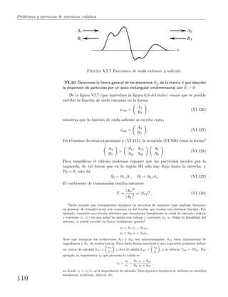 Problemas y ejercicios de mec´anica cu´antica
A1
B1
A3
B3
x
Figura VI.7 Funciones de onda entrante y saliente.
VI.10 Determine la forma general de los elementos Sij de la matriz S que describe
la dispersi´on de part´ıculas por un pozo rectangular unidimensional con E > 0.
De la ﬁgura VI.7 (que reproduce la ﬁgura 6.9 del texto) vemos que es posible
escribir la funci´on de onda entrante en la forma
ψent =
A1
B3
, (VI.126)
mientras que la funci´on de onda saliente se escribe como
ψsal =
A3
B1
. (VI.127)
En t´erminos de estas expresiones y (VI.115), la ecuaci´on (VI.108) toma la forma3
A3
B1
=
S11 S12
S21 S22
A1
B3
. (VI.128)
Para simpliﬁcar el c´alculo podemos suponer que las part´ıculas inciden por la
izquierda, de tal forma que en la regi´on III s´olo hay ﬂujo hacia la derecha, y
B3 = 0; esto da
A3 = S11A1, B1 = S21A1. (VI.129)
El coeﬁciente de transmisi´on resulta entonces
T =
|A3|2
|A1|2 = |S11|2
, (VI.130)
3
Debe notarse que tratamientos similares en t´erminos de matrices (que podr´ıan llamarse,
en general, de transferencia) son comunes en las teor´ıas que tratan con sistemas lineales. Por
ejemplo, considere un circuito el´ectrico que transforma linealmente la se˜nal de entrada (voltaje
y corriente v1, i1) en una se˜nal de salida con voltaje y corriente v2, i2. Dada la linealidad del
sistema, se puede escribir en forma totalmente general
v2 = S11v1 + S12i1,
i2 = S21v1 + S22i1.
Note que mientras los coeﬁcientes S11 y S22 son adimensionales, S12 tiene dimensiones de
impedancia y S21 de conductancia. Para darle forma matricial a esta expresi´on podemos deﬁnir
un vector de entrada Ven =
„
v1
i1
«
y otro de salida Vsal =
„
v2
i2
«
, y se obtiene Vsal = SVen. Por
ejemplo, la impedancia z2 que presenta la salida es
z2 =
v2
i2
=
S11z1 + S12
S21z1 + S22
,
en donde z1 = v1/i1 es la impedancia de entrada. Descripciones similares se utilizan en estudios
mec´anicos, ac´usticos, ´opticos, etc.
110
 