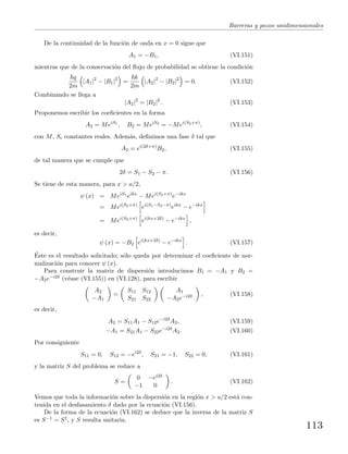 Barreras y pozos unidimensionales
De la continuidad de la funci´on de onda en x = 0 sigue que
A1 = −B1, (VI.151)
mientras que de la conservaci´on del ﬂujo de probabilidad se obtiene la condici´on
q
2m
|A1|2
− |B1|2
=
k
2m
|A2|2
− |B2|2
= 0. (VI.152)
Combinando se llega a
|A2|2
= |B2|2
. (VI.153)
Proponemos escribir los coeﬁcientes en la forma
A2 = MeiS1
, B2 = MeiS2
= −Mei(S2+π)
, (VI.154)
con M, Si constantes reales. Adem´as, deﬁnimos una fase δ tal que
A2 = ei(2δ+π)
B2, (VI.155)
de tal manera que se cumple que
2δ = S1 − S2 − π. (VI.156)
Se tiene de esta manera, para x > a/2,
ψ (x) = MeiS1
eikx
− Mei(S2+π)
e−ikx
= Mei(S2+π)
ei(S1−S2−π)
eikx
− e−ikx
= Mei(S2+π)
ei(kx+2δ)
− e−ikx
,
es decir,
ψ (x) = −B2 ei(kx+2δ)
− e−ikx
. (VI.157)
´Este es el resultado solicitado; s´olo queda por determinar el coeﬁciente de nor-
malizaci´on para conocer ψ (x).
Para construir la matriz de dispersi´on introducimos B1 = −A1 y B2 =
−A2e−i2δ (v´ease (VI.155)) en (VI.128), para escribir
A2
−A1
=
S11 S12
S21 S22
A1
−A2e−i2δ , (VI.158)
es decir,
A2 = S11A1 − S12e−i2δ
A2, (VI.159)
−A1 = S21A1 − S22e−i2δ
A2. (VI.160)
Por consiguiente
S11 = 0, S12 = −ei2δ
, S21 = −1, S22 = 0, (VI.161)
y la matriz S del problema se reduce a
S =
0 −ei2δ
−1 0
. (VI.162)
Vemos que toda la informaci´on sobre la dispersi´on en la regi´on x > a/2 est´a con-
tenida en el desfasamiento δ dado por la ecuaci´on (VI.156).
De la forma de la ecuaci´on (VI.162) se deduce que la inversa de la matriz S
es S−1 = S†, y S resulta unitaria.
113
 