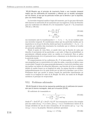 Problemas y ejercicios de mec´anica cu´antica
VI.12 Muestre que el principio de invariancia frente a una inversi´on temporal
implica que los coeﬁcientes de transmisi´on y reﬂexi´on por un escal´on rectangular
son los mismos, ya sea que las part´ıculas incidan por la derecha o por la izquierda,
para una misma energ´ıa.
La inversi´on temporal cambia el signo del momento, por lo que para efectuarla
debe hacerse la sustituci´on de los momentos por sus negativos. Como las f´ormulas
para los coeﬁcientes de reﬂexi´on R y de transmisi´on T para E > V0 (ecuaciones
(T6.12) y (T6.13)):
R =
k − k1
k + k1
2
, (VI.163)
T =
4kk1
(k + k1)2 , (VI.164)
son invariantes ante la transformaci´on k → −k, k1 → −k1, lo son tambi´en ante
una inversi´on temporal. Si consideramos ahora que las part´ıculas inciden por la
izquierda en vez de por la derecha, habr´a que hacer la sustituci´on k → k1, k1 → k,
operaci´on que tambi´en deja invariantes los resultados que se reﬁeren al escal´on
de potencial unidimensional.
Desde el punto de vista f´ısico, se puede decir que la funci´on de onda que
describe el movimiento de las part´ıculas y, por ende, el ﬂujo de probabilidad, es
parcialmente reﬂejada porque existe un cambio en el potencial. Esto se aplica
independientemente de si el potencial crece o disminuye en la direcci´on en la que
la part´ıcula incide.
El comportamiento de los coeﬁcientes R y T al intercambiar k y k1 contiene
una propiedad que es caracter´ıstica de todas las ondas, conocida en ´optica como
reciprocidad. Cuando la luz pasa perpendicularmente a trav´es de la interfase entre
dos medios con ´ındices de refracci´on diferentes, una fracci´on de la luz es reﬂejada
debido al cambio brusco en su longitud de onda. La misma fracci´on es reﬂejada
independientemente de si la onda incide por un lado de la interfase o por el otro.
Podr´ıamos decir que sucede lo mismo cuando las part´ıculas experimentan un
cambio en su longitud de onda de de Broglie. Es decir, las ondas de de Broglie
satisfacen el principio de reciprocidad.
VI.2. Problemas adicionales
VI.13 Estudie la forma de las resonancias predichas por el coeﬁciente de transmi-
si´on para la barrera rectangular, dado por la ecuaci´on (VI.28).
El coeﬁciente de transmisi´on es
T =
1
1 + 1
4
q1
k
−
k
q1
2
sen2 aq1
, (VI.165)
donde k2 = 2mE/ 2, q2
1 = 2m(E +V0)/ 2. Las resonancias ocurren a las energ´ıas
para las cuales sen aq1 = 0, es decir, para q1 = πn/a. Consideremos valores de la
energ´ıa alrededor de una de estas resonancias, de tal manera que q1 = q0 + δq,
con q0 = πn/a y δq peque˜na. Entonces podemos aproximar
sen aq1 (−1)n
aδq. (VI.166)
114
 