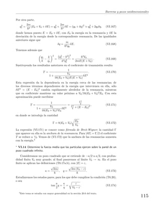 Barreras y pozos unidimensionales
Por otra parte,
q2
1 =
2m
2
(E0 + V0 + δE) = q2
0 +
2m
2
δE = (q0 + δq)2
q2
0 + 2q0δq, (VI.167)
donde hemos puesto E = E0 + δE, con E0 la energ´ıa en la resonancia y δE la
desviaci´on de la energ´ıa desde la correspondiente resonancia. De las igualdades
anteriores sigue que
δq =
m
2q0
δE. (VI.168)
Tenemos adem´as que
q1
k
−
k
q1
2
=
q2
1 − k2 2
k2q2
1
=
2V0
2mE(E + V0)
. (VI.169)
Sustituyendo los resultados anteriores en el coeﬁciente de transmisi´on resulta
T =
1
1 +
V0
16(E0 + V0)E(E + V0)
δE2
. (VI.170)
Esta expresi´on da la dependencia en la energ´ıa cerca de las resonancias; de
los diversos t´erminos dependientes de la energ´ıa que intervienen en ella, s´olo
δE2 = (E − E0)2 cambia rapidamente alrededor de la resonancia, mientras
que su coeﬁciente mantiene un valor pr´oximo a V0/16(E0 + V0)2E0. Con esta
aproximaci´on puede escribirse
T =
1
1 +
V0
16(E0 + V0)2E0
δE2
=
Γ2
4
Γ2
4 + (E − E0)2
, (VI.171)
en donde se introdujo la cantidad
Γ = 8(E0 + V0)
E0
V0
. (VI.172)
La expresi´on (VI.171) se conoce como f´ormula de Breit-Wigner; la cantidad Γ
que aparece en ella es la anchura de la resonancia. Para |δE| = Γ/2 el coeﬁciente
T se reduce a 1/2. Vemos de (VI.172) que la anchura de las resonancias aumenta
con la energ´ıa.4
∗ VI.14 Determine la fuerza media que las part´ıculas ejercen sobre la pared de un
pozo cuadrado inﬁnito.
Consideramos un pozo cuadrado que se extiende de −a/2 a a/2, con profun-
didad ﬁnita V0 muy grande; al ﬁnal pasaremos al l´ımite V0 → ∞. En el pozo
ﬁnito se aplican las deﬁniciones (T6.17a,b), con |E| = ε,
κ =
√
2mε
, q =
2m (V0 − ε)
. (VI.173)
Estudiaremos los estados pares, para los que debe cumplirse la condici´on (T6.20),
o sea
tan
a
2
q =
κ
q
=
ε
V0 − ε
. (VI.174)
4
Este tema se estudia con mayor generalidad en la secci´on 20.6 del texto.
115
 