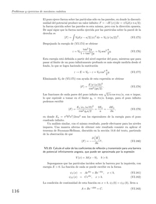 Problemas y ejercicios de mec´anica cu´antica
El pozo ejerce fuerza sobre las part´ıculas s´olo en las paredes, en donde la disconti-
nuidad del potencial produce un valor inﬁnito: F = −dV (x)/dx = ±V0δ(x±a/2);
la fuerza ejercida sobre las paredes es esta misma, pero con la direcci´on opuesta.
De aqu´ı sigue que la fuerza media ejercida por las part´ıculas sobre la pared de la
derecha es
F = V0δ(x − a/2) |ψ|2
dx = V0 |ψ (a/2)|2
. (VI.175)
Despejando la energ´ıa de (VI.174) se obtiene
ε = V0
tan2 a
2 q
1 + tan2 a
2 q
= V0 sen2 a
2
q. (VI.176)
Esta energ´ıa est´a deﬁnida a partir del nivel superior del pozo, mientras que para
pasar al l´ımite de un pozo inﬁnitamente profundo es m´as simple medirla desde el
fondo, lo que se logra haciendo la sustituci´on
ε → E = V0 − ε = V0 cos2 a
2
q. (VI.177)
Eliminando V0 de (VI.175) con ayuda de esta expresi´on se obtiene
F =
E |ψ (a/2)|2
cos2 (qa/2)
. (VI.178)
Las funciones de onda pares del pozo inﬁnito son 2/a cos πnx/a, con n impar,
lo que equivale a tomar en el l´ımite qn = πn/a. Luego, para el pozo inﬁnito
podemos escribir
F =
En |ψn (a/2)|2
cos2 qna/2
=
2En
a
= −
∂En
∂a
, (VI.179)
en donde En = π2 2n2/2ma2 son los eigenvalores de la energ´ıa para el pozo
cuadrado inﬁnito.
Un an´alisis similar, con el mismo resultado, puede efectuarse para los niveles
impares. Una manera alterna de obtener este resultado consiste en aplicar el
teorema de Feynman-Hellman, discutido en la secci´on 14.6 del texto, partiendo
de la observaci´on de que
F = −
∂ ˆH
n
∂a
. (VI.180)
VI.15 Calcule el valor de los coeﬁcientes de reﬂexi´on y transmisi´on para una barrera
de potencial inﬁnitamente angosta, que puede ser aproximada por la expresi´on
V (x) = λδ(x − b), b > 0.
Supongamos que las part´ıculas inciden sobre la barrera por la izquierda, con
energ´ıa E > 0. La funci´on de onda se puede escribir en la forma
ψI (x) = Aeikx
+ Be−ikx
, x < b, (VI.181)
ψII (x) = Ceikx
, x > b. (VI.182)
La condici´on de continuidad de esta funci´on en x = b, ψI (b) = ψII (b), lleva a
A + Be−i2kb
= C. (VI.183)
116
 