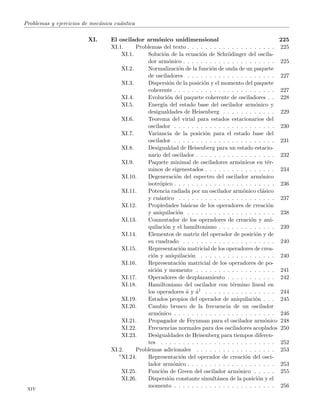 Problemas y ejercicios de mec´anica cu´antica
XI. El oscilador arm´onico unidimensional 225
XI.1. Problemas del texto . . . . . . . . . . . . . . . . . . . . 225
XI.1. Soluci´on de la ecuaci´on de Schr¨odinger del oscila-
dor arm´onico . . . . . . . . . . . . . . . . . . . . . 225
XI.2. Normalizaci´on de la funci´on de onda de un paquete
de osciladores . . . . . . . . . . . . . . . . . . . . 227
XI.3. Dispersi´on de la posici´on y el momento del paquete
coherente . . . . . . . . . . . . . . . . . . . . . . . 227
XI.4. Evoluci´on del paquete coherente de osciladores . . 228
XI.5. Energ´ıa del estado base del oscilador arm´onico y
desigualdades de Heisenberg . . . . . . . . . . . . 229
XI.6. Teorema del virial para estados estacionarios del
oscilador . . . . . . . . . . . . . . . . . . . . . . . 230
XI.7. Variancia de la posici´on para el estado base del
oscilador . . . . . . . . . . . . . . . . . . . . . . . 231
XI.8. Desigualdad de Heisenberg para un estado estacio-
nario del oscilador . . . . . . . . . . . . . . . . . . 232
XI.9. Paquete minimal de osciladores arm´onicos en t´er-
minos de eigenestados . . . . . . . . . . . . . . . . 234
XI.10. Degeneraci´on del espectro del oscilador arm´onico
isotr´opico . . . . . . . . . . . . . . . . . . . . . . . 236
XI.11. Potencia radiada por un oscilador arm´onico cl´asico
y cu´antico . . . . . . . . . . . . . . . . . . . . . . 237
XI.12. Propiedades b´asicas de los operadores de creaci´on
y aniquilaci´on . . . . . . . . . . . . . . . . . . . . 238
XI.13. Conmutador de los operadores de creaci´on y ani-
quilaci´on y el hamiltoniano . . . . . . . . . . . . . 239
XI.14. Elementos de matriz del operador de posici´on y de
su cuadrado . . . . . . . . . . . . . . . . . . . . . 240
XI.15. Representaci´on matricial de los operadores de crea-
ci´on y aniquilaci´on . . . . . . . . . . . . . . . . . 240
XI.16. Representaci´on matricial de los operadores de po-
sici´on y momento . . . . . . . . . . . . . . . . . . 241
XI.17. Operadores de dezplazamiento . . . . . . . . . . . 242
XI.18. Hamiltoniano del oscilador con t´ermino lineal en
los operadores ˆa y ˆa† . . . . . . . . . . . . . . . . 244
XI.19. Estados propios del operador de aniquilaci´on . . . 245
XI.20. Cambio brusco de la frecuencia de un oscilador
arm´onico . . . . . . . . . . . . . . . . . . . . . . . 246
XI.21. Propagador de Feynman para el oscilador arm´onico 248
XI.22. Frecuencias normales para dos osciladores acoplados 250
XI.23. Desigualdades de Heisenberg para tiempos diferen-
tes . . . . . . . . . . . . . . . . . . . . . . . . . . 252
XI.2. Problemas adicionales . . . . . . . . . . . . . . . . . . 253
∗XI.24. Representaci´on del operador de creaci´on del osci-
lador arm´onico . . . . . . . . . . . . . . . . . . . . 253
XI.25. Funci´on de Green del oscilador arm´onico . . . . . 255
XI.26. Dispersi´on constante simult´anea de la posici´on y el
momento . . . . . . . . . . . . . . . . . . . . . . . 256
xiv
 