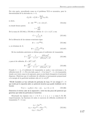 Barreras y pozos unidimensionales
Por otra parte, procediendo como en el problema VI.3 se encuentra, para la
discontinuidad de la derivada en x = b,
ψII (b) − ψI (b) =
2mλ
2
ψII (b) ,
es decir,
A − Be−i2kb
= (1 + 2iγ) C, (VI.184)
en donde hemos puesto
γ =
mλ
2k
.
De la suma de (VI.183) y (VI.184) se obtiene A = (1 + iγ) C, o sea
C =
1
1 + iγ
A. (VI.185)
De la diferencia de las mismas ecuaciones sigue
B = −iγei2kb
C, (VI.186)
o, en t´erminos de A,
B =
−iγ
1 + iγ
ei2kb
A. (VI.187)
De los resultados anteriores se obtiene para el coeﬁciente de transmisi´on
T =
|C|2
|A|2 =
1
1 + γ2
=
2k/m
2
( 2k/m)2
+ λ2
(VI.188)
y para el de reﬂexi´on, R = |B|2
/ |A|2
,
R =
|B|2
|A|2 =
γ2
1 + γ2
=
λ2
( 2k/m)2
+ λ2
. (VI.189)
Cuando λ → ∞, el coeﬁciente de transmisi´on se anula y nos acercamos a la
reﬂexi´on total, R → 1. Por otro lado, para λ → 0 se tiene T → 1, y la transmisi´on
tiende a ser total, como es de esperarse, pues en este l´ımite desaparece el potencial
dispersor. Obs´ervese que el coeﬁciente de reﬂexi´on es inversamente proporcional
a la energ´ıa de la part´ıcula incidente s´olo si k mλ/ 2.
VI.16 Considere un haz colimado de part´ıculas de masa M con energ´ıa E > 0
que incide por la izquierda sobre un potencial atractivo que puede modelarse con la
funci´on
V (x) = −v0 [δ(x) + δ(x − a)] , v0 > 0, a > 0. (VI.190)
Determine el m´ınimo valor de la separaci´on a entre los dos picos del potencial que
garantiza que todas las part´ıculas se transmitan.
Denotando las regiones con x < 0, 0 ≤ x ≤ a, x > a como I, II, III,
respectivamente, las funciones de onda en ausencia de reﬂexi´on (coeﬁciente de
transmisi´on T = 1) son
ψI = AIeikx
;
ψII = AIIeikx
+ BIIe−ikx
; (VI.191)
ψIII = AIIIeikx
.
117
 