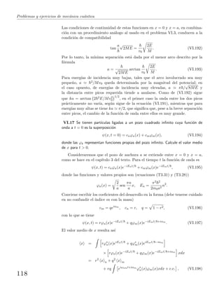 Problemas y ejercicios de mec´anica cu´antica
Las condiciones de continuidad de estas funciones en x = 0 y x = a, en combina-
ci´on con un procedimiento an´alogo al usado en el problema VI.3, conducen a la
condici´on de compatibilidad
tan
a√
2ME =
v0
2E
M
. (VI.192)
Por lo tanto, la m´ınima separaci´on est´a dada por el menor arco descrito por la
f´ormula
a = √
2ME
arctan
v0
2E
M
. (VI.193)
Para energ´ıas de incidencia muy bajas, tales que el arco involucrado sea muy
peque˜no, a 2/Mv0 queda determinada por la magnitud del potencial; en
el caso opuesto, de energ´ıas de incidencia muy elevadas, a π /
√
8ME y
la distancia entre picos requerida tiende a anularse. Como de (VI.192) sigue
que ka = arctan 2 2E/Mv2
0
1/2
, en el primer caso la onda entre los dos picos
pr´acticamente no var´ıa, seg´un sigue de la ecuaci´on (VI.191), mientras que para
energ´ıas muy altas se tiene ka π/2, que signiﬁca que, pese a la breve separaci´on
entre picos, el cambio de la funci´on de onda entre ellos es muy grande.
VI.17 Se tienen part´ıculas ligadas a un pozo cuadrado inﬁnito cuya funci´on de
onda a t = 0 es la superposici´on
ψ(x, t = 0) = cnϕn(x) + cmϕm(x), (VI.194)
donde las ϕk representan funciones propias del pozo inﬁnito. Calcule el valor medio
de x para t > 0.
Consideraremos que el pozo de anchura a se extiende entre x = 0 y x = a,
como se hace en el cap´ıtulo 3 del texto. Para el tiempo t la funci´on de onda es
ψ(x, t) = cnϕn(x)e−iEnt/
+ cmϕm(x)e−iEmt/
, (VI.195)
donde las funciones y valores propios son (ecuaciones (T3.31) y (T3.28))
ϕn(x) =
2
a
sen
πn
a
x, En =
π2 2
2m0a2
n2
.
Conviene escribir los coeﬁcientes del desarrollo en la forma (debe tenerse cuidado
en no confundir el ´ındice m con la masa)
cm = qeiαm
, cn = r, q = 1 − r2, (VI.196)
con lo que se tiene
ψ(x, t) = rϕn(x)e−iEnt/
+ qϕm(x)e−iEmt/ +iαm
. (VI.197)
El valor medio de x resulta as´ı
x = rϕ∗
n(x)eiEnt/
+ qϕ∗
m(x)eiEmt/ −iαm
× rϕn(x)e−iEnt/
+ qϕm(x)e−iEmt/ +iαm
xdx
= r2
x n + q2
x m
+ rq eiωnmt+iαm
ϕ∗
n(x)ϕm(x)xdx + c.c. , (VI.198)
118
 